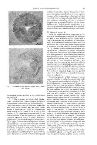 Properties of buckytubes and derivatives                                  113

                                                          multilayer buckytubes. Because the insertion of pent-
                                                          agons and heptagons produced positive and negative
                                                          curvature of the hexagonal network, respectively, the
                                                          complicated morphologies of single-shell buckytubes
                                                          were probably a result of the insertion of pentagons,
                                                          heptagons, or various combinations into the single-
                                                          shell buckytube. We believe that it is much easier to in-
                                                          corporate pentagonal and heptagonal defects in these
                                                          single-shell structures than in multilayer buckytubes.

                                                          3.2 Magnetic properties
                                                              In the first paper reporting the observation of c60,
                                                          Kroto et al. suggested that the molecule was aromatic-
                                                          like with its inner and outer surfaces covered with a
                                                          “sea” of a-electrons[ 181. Accordingly, Cm should ex-
                                                          hibit a large diamagnetic susceptibility associated with
                                                          a a-electron ring current. This suggestion appeared to
                                                          be supported by NMR chemical shift measurements
                                                          [ 19,231. Theoretical calculations of the magnetic sus-
                                                          ceptibility of c 0 performed by various groups were
                                                                           6
                                                          not consistent; some authors predicted a vanishingly
                                                          small diamagnetism[24-261 and others predicted strong
                                                          diamagnetism (as in an aromatic system)[27,28]. Sus-
                                                          ceptibility measurements on C60and C,o showed that
                                                          the value for C,,, was about twice that of c60, but
                                                          that both were very sma11[25,29]. Another theoretical
                                                          calculation by Ajiki & Ando[30] showed that the cal-
                                                          culated magnetic susceptibility for the magnetic field
                                                          perpendicular to the carbon nanotube axis was about
                                                          three orders of magnitude larger than the parallel
                                                          value. It is, then, of interest to extend the measure-
                                                          ments to buckytubes.
                                                              With the availability of bulk samples of carbon
                                                          nanotubes (bundles of buckytubes), a systematic study
                                                          of the magnetic properties became possible. A cylin-
                                                          drical bulk deposit, with a diameter of 10 mm, con-
                                                          sisting of an inner core and an outer cladding, was
Fig. 2. Two HREM images of frozen growth of buckytubes    formed on the graphite cathode during the arc process.
                   seen end-on.
                                                          The outer cladding, a gray shell, was composed mainly
                                                          of amorphous carbon and buckydoughnuts[3 11. The
                                                          inner core, with a diameter of 8 mm, consisted of an
single-crystal growth through a screw dislocation         array of rather evenly spaced, parallel, and closely
mechanism[2].                                             packed bundles approximately 50 micrometers in di-
   3.1.3 The structure of single-shell bucky-             ameter. HREM revealed that the buckybundles in our
tubes. Single-shell buckytubes were first synthesized     best sample were comprised of buckytubes running
by Iijima and Ichihashi[20] and Bethune et al. [21].      parallel to one another[32]. A buckytube in each bun-
Unlike their reports, where the single-shell buckytubes   dle could be pictured as a rolled-up graphitic sheet
were found on the chamber wall, we found a large          with a diameter ranging from 8 A to 300 A and a
number of monolayer buckytubes in a deposited rod         length of a few microns. The tube was capped by sur-
which built up on the cathode of the dc arc[22]. The      faces involving 6 pentagons (per layer) on each
synthesis of the single-shell buckytubes used in this     end[l,2]. The purity of the bulk sample was examined
study was similar to that described in the experimen-     by energy dispersive X-ray analysis. No elements
tal section. However, instead of using a monolithic       heavier than carbon were observed. The C60powder
graphite anode, we utilized a composite anode consist-    was extracted from the soot formed in the same cham-
ing of copper rods inserted inside a graphite anode in    ber employed for production of the buckytubes. The
a variety of ways. The single-shellbuckytubes assumed     purity of the c 0 powder used in this study was bet-
                                                                           6
a large variety of shapes (shown in Fig. 4), such as      ter than 99% as examined by high-performance liq-
buckytents, buckydomes, and giant fullerenes, and         uid chromatography.
much shorter tubes than in previous reports. Protru-          The measured mass susceptibility values for bucky-
sions, indentations, and bending were quite common,       bundle (both x and xi), C6,,, the gray-shell mate-
                                                                           :
unlike the faceted or smooth-faceted morphologies of      rial, the polycrystalline graphite anode, and the
 