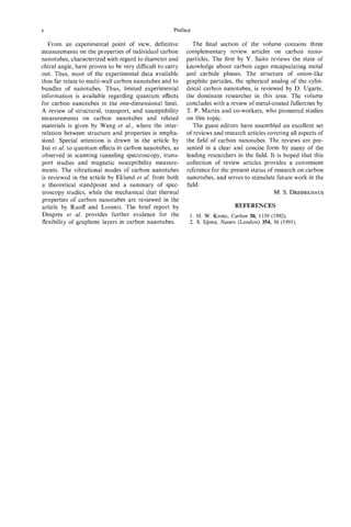 X                                                   Preface

   From an experimental point of view, definitive            The final section of the volume contains three
measurements on the properties of individual carbon       complementary review articles on carbon nano-
nanotubes, characterized with regard to diameter and      particles. The first by Y. Saito reviews the state of
chiral angle, have proven to be very difficult to carry   knowledge about carbon cages encapsulating metal
out. Thus, most of the experimental data available        and carbide phases. The structure of onion-like
thus far relate to multi-wall carbon nanotubes and to     graphite particles, the spherical analog of the cylin-
bundles of nanotubes. Thus, limited experimental          drical carbon nanotubes, is reviewed by D. Ugarte,
information is available regarding quantum effects        the dominant researcher in this area. The volume
for carbon nanotubes in the one-dimensional limit.        concludes with a review of metal-coated fullerenes by
A review of structural, transport, and susceptibility     T. P. Martin and co-workers, who pioneered studies
measurements on carbon nanotubes and related              on this topic.
materials is given by Wang et al., where the inter-          The guest editors have assembled an excellent set
relation between structure and properties is empha-       of reviews and research articles covering all aspects of
sized. Special attention is drawn in the article by       the field of carbon nanotubes. The reviews are pre-
Issi et al. to quantum effects in carbon nanotubes, as    sented in a clear and concise form by many of the
observed in scanning tunneling spectroscopy, trans-       leading researchers in the field. It is hoped that this
port studies and magnetic susceptibility measure-         collection of review articles provides a convenient
ments. The vibrational modes of carbon nanotubes          reference for the present status of research on carbon
is reviewed in the article by Eklund et al. from both     nanotubes, and serves to stimulate future work in the
a theoretical standpoint and a summary of spec-           field.
troscopy studies, while the mechanical that thermal                                           M. S. DRESSELHAUS
properties of carbon nanotubes are reviewed in the
article by Ruoff and Lorents. The brief report by                             REFERENCES
Despres et al. provides further evidence for the           1. H. W. Kroto, Carbon 30, 1139 (1992).
flexibility of graphene layers in carbon nanotubes.        2. S . Iijima, Nature (London) 354, 56 (1991).
 