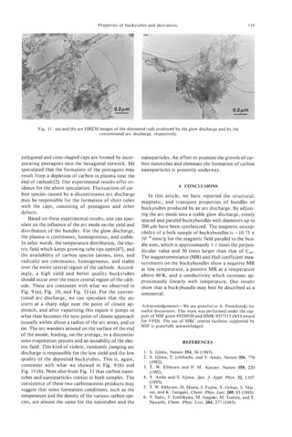 Properties of buckytubes and derivatives                                     119




        Fig. 11. (a) and (b) are HREM images of the deposited rods produced by the glow discharge and by the
                                      conventional arc discharge, respectively.




polygonal and cone-shaped caps are formed by incor-        nanoparticles. An effort to promote the growth of car-
porating pentagons into the hexagonal network. H e         bon nanotubes and eliminate the formation of carbon
speculated that the formation of the pentagons may         nanoparticles is presently underway.
result from a depletion of carbon in plasma near the
end of cathode[2]. Our experimental results offer ev-
                                                                                4. CONCLUSIONS
idence for the above speculation. Fluctuations of car-
bon species caused by a discontinuous arc discharge            In this article, we have reported the structural,
may be responsible for the formation of short tubes        magnetic, and transport properties of bundles of
with the caps, consisting of pentagons and other           buckytubes produced by an arc discharge. By adjust-
defects.                                                   ing the arc mode into a stable glow discharge, evenly
    Based on these experimental results, one can spec-     spaced and parallel buckybundles with diameters up to
ulate on the influence of the arc mode on the yield and    200 pm have been synthesized. The magnetic suscep-
distribution of the bundles. For the glow discharge,       tibility of a bulk sample of buckybundles is -10.75 x
the plasma is continuous, homogeneous, and stable.                emu/g for the magnetic field parallel to the bun-
In other words, the temperature distribution, the elec-    dle axes, which is approximately 1.1 times the perpen-
tric field which keeps growing tube tips open[47], and     dicular value and 30 times larger than that of c60.
the availability of carbon species (atoms, ions, and       The magnetoresistance (MR) and Hall coefficient mea-
radicals) are continuous, homogeneous, and stable          surements on the buckybundles show a negative MR
over the entire central region of the cathode. Accord-     at low temperature, a positive MR at a temperature
ingly, a high yield and better quality buckytubes          above 6 0 K , and a conductivity which increases ap-
should occur over the entire central region of the cath-   proximately linearly with temperature. Our results
ode. These are consistent with what we observed in         show that a buckybundle may best be described as a
Fig. 9 (a), Fig. 10, and Fig. 11 (a). For the conven-      semimetal.
tional arc discharge, we can speculate that the arc
starts at a sharp edge near the point of closest ap-       Acknowledgements-We are grateful to A. Patashinski for
proach, and after vaporizing this region it jumps to       useful discussions. This work was performed under the sup-
what then becomes the next point of closest approach       port of NSF grant #9320520 and DMR-9357513 (NYI award
(usually within about a radius of the arc area), and so    for VPD). The use of MRC central facilities supported by
                                                           NSF is gratefully acknowledged.
on. The arc wanders around on the surface of the end
of the anode, leading, on the average, t o a discontin-
uous evaporation process and an instability of the elec-                         REFERENCES
tric field. This kind of violent, randomly jumping arc
discharge is responsible for the low yield and the low      1. S. Iijima, Nature 354, 56 (1993).
                                                            2. S. Iijima, T. Ichihashi, and Y. Ando, Nature 356, 776
quality of the deposited buckytubes. This is, again,
                                                               ( 1992).
consistent with what we showed in Fig. 9 ( b ) and          3. T. W. Ebbesen and P. M. Ajayan, Nature 358, 220
Fig. 11 (b). Note also from Fig. 11 that carbon nano-          (1992).
tubes and nanoparticles coexist in both samples. The        4. Y. Ando and S. Iijima, Jpn. J. Appl. Phys. 32, L107
coexistence of these two carbonaceous products may             (1993).
                                                            5. T. W. Ebbesen, H. Hiura, J. Fujita, Y. Ochiai, S. Mat-
suggest that some formation conditions, such as the            sui, and K. Tanigaki, Chem. Phys. Lett. 209, 83 (1993).
temperature and the density of the various carbon spe-      6. Y. Saito, T. Yoshikawa, M. Inagaki, M. Tomita, and T.
cies, are almost the same for the nanotubes and the            Nayashi, Chem. Phys. Lett. 204, 277 (1993).
 