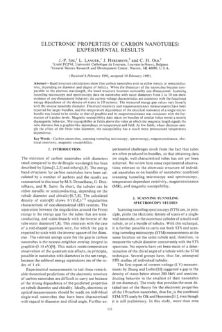 ELECTRONIC PROPERTIES OF CARBON NANOTUBES:
                        EXPERIMENTAL RESULTS
                         J.-P. ISSI,’ L. LANGER,’ HEREMANS? C. H.
                                               J.        and                               QLK~
                    ‘Unite PCPM, Universitt Catholique de Louvain, Louvain-la-Neuve, Belgium
                   2General Motors Research and Development Center, Warren, MI 48090, U.S.A.

                                 (Received 6 February 1995, accepted 10 February 1995)

        Abstract-Band structure calculations show that carbon nanotubes exist as either metals or semiconduc-
        tors, depending on diameter and degree of helicity. When the diameters of the nanotubes become com-
        parable to the electron wavelength, the band structure becomes noticeably one-dimensional. Scanning
        tunneling microscopy and spectroscopy data on nanotubes with outer diameters from 2 to 10 nm show
        evidence of onedimensional behavior: the current-voltage characteristics are consistent with the functional
        energy dependence of the density-of-states in 1D systems. The measured energy gap values vary linearly
        with the inverse nanotube diameter. Electrical resistivity and magnetoresistance measurements have been
        reported for larger bundles, and the temperature dependence of the electrical resistance of z single micro-
        bundle was found t o be similar to that of graphite and its magnetoresistance was consistent with the for-
        mation of Landau levels. Magnetic susceptibility data taken on bundles of similar tubes reveal a mostly
        diamagnetic behavior. The susceptibility at fields above the value at which the magnetic length equals the
        tube diameter has a graphite-like dependence on temperature and field. At low fields, where electrons sari.-
        ple the effect of the Finite tube diameter, the susceptibility has a much more pronounced temperature
        dependence.
        Key W70rds--Carbon nanotubes, scanning tunneling microscopy, spectroscopy, magnetoresistance, elec-
        trical resistivity, magnetic susceptibility.
                  1. INTRODUCTION                              perimental challenges result from the fact that tubes
                                                               are often produced in bundles, so that obtaining data
The existence of carbon nanotubes with diameters               on single, well-characterized tubes has not yet been
small compared to the de Broglie wavelength has been           achieved. We review here some experimental observa-
described by Iijima[l,2,3] and others[4,5]. The energy         tions relevant to the electronic structure of individ-
band structures for carbon nanotubes have been cal-            ual nanotubes or on bundles of nanotubes: combined
culated by a number of authors and the results are             scanning tunneling microscopy and spectroscopy,
summarized in this issue by M.S. Dresselhaus, 6.Dres-          temperature-dependent resistivity, magnetoresistance
selhaus, and R. Saito. In short, the tubules can be            (MR), and magnetic susceptibility.
either metallic or semiconducting, depending on the
tubule diameter and chirality[6,7,8]. The calculated
                                                                              2. SCANNING TUNNELING
density of states[8] shows I/(KEj)’’’ singularities
                                                                               SPECTROSCOPY STUDIES
characteristic of one-dimensional (1D) systems. The
separation between the singularities around the Fermi              Scanning tunneling spectroscopy (STS) can, in prin-
energy is the energy gap for the tubes that are semi-          ciple, probe the electronic density of states of a single-
conducting, and scales linearly with the inverse of the        wall nanotube, or the outermost cylinder of a multi-wall
tube outer diameter[7,8]. This contrasts with the case         tubule, or of a bundle of tubules. With this technique,
of a rod-shaped quantum wire, for which the gap is             it is further possible to carry out both STS and scan-
expected to scale with the inverse square of the diam-         ning tunneling microscopy (STM) measurements at the
eter. The relevant energy scale for the gap in carbon          same location on the same tubule and, therefore, to
nanotubes is the nearest-neighbor overlap integral in          measure the tubule diameter concurrently with the STS
graphite (3.14 eV)[9]. This makes room-temperature             spectrum. No reports have yet been made of a deter-
observation of the quantum size effects, in principle,         mination of the chiral angle of a tubule with the STM
possible in nanotubes with diameters in the nm range,          technique. Several groups have, thus far, attempted
because the sublevel energy separations are of the or-         STS studies of individual tubules.
der of 1 eV.                                                       The first report of current-voltage (I-V) measure-
    Experimental measurements to test these remark-            ments by Zhang and Lieber[lO] suggested a gap in the
able theoretical predictions of the electronic structure       density of states below about 200 MeV and semicon-
of carbon nanotubes are difficult to carry out because         ducting behavior in the smallest of their nanotubes
of the strong dependence of the predicted properties           (6 nm diameter). The study that provides the most de-
on tubule diameter and chirality. Ideally, electronic or       tailed test of the theory for the electronic properties
optical measurements should be made on individual              of the 1D carbon nanotubes, thus far, is the combined
single-wall nanotubes that have been characterized             STM/STS study by Olk and Heremans[111, even though
with regard to diameter and chiral angle. Further ex-          it is still preliminary. In this study, more than nine
                                                            121
 
