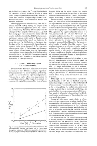 Electronic properties of carbon nanotubes                                      123

ing attributed to [I/(&, - E)’”] -type singularities in           diameter and a few pm length. Second, this sample
the 1D density of states seen in the density of states            with its contacts must be characterized to determine
versus energy diagrams calculated in[8]. Several I-V              its exact diameter and helicity. To take up this chal-
curves were collected along the length of each tube.              lenge it is necessary to resort to nanotechnologies.
Reproducible spectra were obtained on 9 tubes with                    Before reviewing the results of different measure-
different diameters.                                              ments, we need to first briefly describe the nature of
    The energy gap of the semiconducting tubes was es-            the deposit formed during the carbon-arc experiment
timated around V = 0 V by drawing two tangents at the             in a way first proposed by EbbesentS]. He suggested
points of maximum slope nearest zero in the I-V spec-             that the carbon nanotubes produced by classical car-
tra, and measuring the voltage difference between the             bon arc-discharge present a fractal-like organization.
intercepts of these tangents with the abscissa. A plot of         The deposit on the negative electrode consists of a
these energy gaps versus inverse tube diameter for all            hard gray outer shell and a soft black fibrous core con-
samples studied is shown in Fig. 3[11]. Surface contam-           taining the carbon nanotubes. If we examine in detail
ination may account for the scatter in the data points,           this core material by scanning electron microscopy, we
though the correlation between Egand the inverse di-              observe a fractal-like structure. This means that the
ameter shown in Fig. 3 is illustrated by the dashed line.         black core is made of fiber-like entities that are, in re-
The data in Fig. 3 is consistent with the predicted de-           ality, bundles of smaller fiber-like systems. These
pendence on the inverse diameter[ 131. The experimen-             smaller systems are, in turn, formed of smaller bundles,
tally measured values of the bandgaps are, however,               and so on. The micro-bundle, which is the smallest
about a factor of two greater than the theoretically              bundle, consists of a few perfectly aligned nanotubes
estimated ones on the basis of a tight binding calcu-             of almost equal lengths. Finally, each of these individ-
lation (full line in Fig. 3)[7,13]. Further experimental          ual nanotubes is generally formed of several concen-
and theoretical work is needed to reach a detailed un-            tric single-shell nanotubes.
derstanding of these phenomena.                                       The fractal-like organization led, therefore, to con-
                                                                  ductivity measurements at three different scales: (1)
                                                                  the macroscopic, mm-size core of nanotube contain-
          3. ELECTRICAL RESISTIVITY AND
                                                                  ing material, (2) a large (60 pm) bundle of nanotubes
               MAGNETORESISTANCE
                                                                  and, (3) a single microbundle, 50 nm in diameter.
    The remarkable theoretical predictions mentioned              These measurements, though they do not allow direct
above are even more difficult to verify by experimen-             insights on the electronic properties of an individuai
tal measurements in the case of electrical conductivity.          tube give, nevertheless, at a different scale and within
Ideally, one has to solve two experimental problems.              certain limits fairly useful information on these
First, one has to realize a four-point measurement on             properties.
an individual nanotube. That means four contacts on                   Ebbesen[4] was the first to estimate a conductiv-
a sample with typical dimensions of the order of a nm             ity of the order of        Qm for the black core bulk
                                                                  material existing in two thirds of tubes and one third
                                                                  of nanoparticles. From this observation, it may nat-
                                                                  urally be inferred that the carbon arc deposit must
    1.6                                                           contain material that is electricaliy conducting. An
                                                                  analysis of the temperature dependence of the zero-
                                                                  field resistivity of similar bulk materials[ 14,151 indi-
                                                                  cated that the absolute values of the conductivity were
    1.2                                                           very sample dependent.
                                                                      Song et al. [16] reported results relative to a four-
n                                                                 point resistivity measurement on a large bundle of car-
3
-0.8
                                                                  bon nanotubes (60 pm diameter and 350 pm in length
                                                                  between the two potential contacts). They explained
                                                                  their resistivity, magnetoresistance, and Hall effect re-
                                                                  sults in terms of a conductor that could be modeled
                                                                  as a semimetal. Figures 4 (a) and (b) show the mag-
                                                                  netic field dependence they observed on the high- and
                                                                  low-temperature MR, respectively.
                                                                      At high temperature, the conductivity was found
                                                                  to increase linearly with temperature and the observed
                                                                  high-temperature MR was positive. In fact, by fitting
                                                                  the data using a simple two-band model[l7] the au-
                                                                  thors obtained the theoretical curve in Fig. 4 (a). The
Fig. 3. Energy gap versus inverse nanotube diameter, for the      fitting parameters showed that the ratio u,/a,, where
nine nanotubes studied; the dashed line is a regression
through the points, the full line is a calculation for semicon-   up and a are the partial conductivities of holes and
                                                                           ,
ducting zigzag nanotubes[7,13] (adapted from Olk et aL[ll]).      electrons, respectively, decreases with increasing tem-
 
