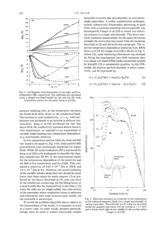 124                                                  J.-P. ISSI et al.
                                                               nanotube structures like microbundles, or even better,
                                                               single nanotubes. A rather sophisticated technique,
                                                               namely submicronic lithographic patterning of gold
                                                               films with a scanning tunneling microscope[ 181, was
                                                               developed by Langer et al. [ 191 to attach two electri-
                                                               cal contacts to a single microbundle. This direct elec-
                                                               trical resistance measurement on this quasi-1D system
                                                               excludes the errors that may result from the situations
                                                               described in (2) and (4) in the last paragraph. The re-
                                                               ported temperature dependence measured from 300 K
                                                               down to 0.3 K by Langer et al. [19] is shown in Fig. 5.
                                                               Above 2 K, some interesting information was obtained
                                                               by fitting the experimental zero-field resistance data
                                                               to a simple two-band (STB) model successfullyapplied
                                                               by Klein[20-22] to semimetallic graphite. In this STB-
                                                               model, the electron and hole densities, n andp, respec-
                                                               tively, can be expressed by:



                                                                     p = C,k,Tln[l   + exp[(A - EF)/kBTII                             (2)

Fig. 4. (a) Magnetic field dependence of the high- and low-
temperature MR, respectively. The solid lines are calculated
using a simple two-band model for (a) and the 2D weak                500                             I   ,    ,   ,   ,   .   1   1




     localization theory for (b) (after Song et a/.[16]).                                                                              I




perature implying that, as the temperature increases
the Fermi level shifts closer to the conduction band.
                                        , +
The increase in total conductivity, a up,with tem-
                                                                     400
perature was attributed to an increase in electron con-
centration. Song et al. [16] attributed the fact that
above 60 K the conductivity increases almost linearly                                      1
with temperature, as opposed to an exponential or
variable range hopping-type temperature dependence,              -                   I11        I1
to a semimetallic behavior.
    At low temperature and low field, the observed MR
                                                                 8
                                                                 Y
was found to be negative, Fig. 4 (b), while positive MR
contributions were increasingly important for higher             2
fields. While 1D weak localization (WL) was found by
Song et al. [lq to be inadequate to describe the data,
they claimed that 2D WL fit the experimental results
for the temperature dependence of the resistivity and
the MR at low temperature and low fields. They esti-                                                              '
                                                                                                                  8
mated a resistivity of 0.65 x lop4 Qm at 300 K and                                                                    0%



 1.6 x      Om at 5 K. However, the actual resistivity                     I
                                                                                                                      w
of the metallic tubules along their axis should be much
lower than these values for many reasons: (1) as pre-
dicted by the theory described in [7], only one third
of the tubules are conducting; (2) the filling factor of
a large bundle like the measured one is less than 1; (3)
when the tubes are not single-walled, the cross-section
of the nanotubes where conduction occurs is unknown
and affected by their inner structure and, finally, (4)
the nanotube is anisotropic.
    To avoid the problems described above relative to
the interpretation of the results, it is necessary to work
at a lower scale. In other words, modern nanotech-
nology must be used to contact electrically smaller
 