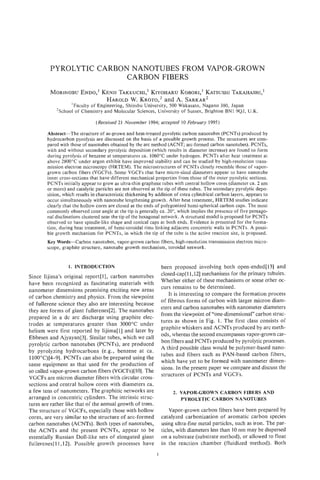 PYROLYTIC CARBON NANOTUBES FROM VAPOR-GROWN
                        CARBON FIBERS
                ENDO,'Kmn TAKEUCHI,'
         MORINOBU                 KIYOHARU    KOBORI,'KATSUSHI
                                                             TAKAHASHI,
                                                                    I
                       HAROLD K R O T O ,and A. SARKAR'
                             W.           ~
                   'Faculty of Engineering, Shinshu University, 500 Wakasato, Nagano 380, Japan
            'School of Chemistry and Molecular Sciences, University of Sussex, Brighton BNl SQJ, U.K.

                                (Received 21 November 1994; accepted 10 February 1995)

        Abstract-The structure of as-grown and heat-treated pyrolytic carbon nanotubes (PCNTs) produced by
        hydrocarbon pyrolysis are discussed on the basis of a possible growth process. The structures are com-
        pared with those of nanotubes obtained by the arc method (ACNT, arc-formed carbon nanotubes). PCNTs,
        with and without secondary pyrolytic deposition (which results in diameter increase) are found to form
        during pyrolysis of benzene at temperatures ca. 1060°C under hydrogen. PCNTs after heat treatment at
        above 2800°C under argon exhibit have improved stability and can be studied by high-resolution trans-
        mission electron microscopy (HRTEM). The microstructures of PCNTs closely resemble those of vapor-
        grown carbon fibers (VGCFs). Some VGCFs that have micro-sized diameters appear to have nanotube
        inner cross-sections that have different mechanical properties from those of the outer pyrolytic sections.
        PCNTs initially appear to grow as ultra-thin graphene tubes with central hollow cores (diameter ca. 2 nm
        or more) and catalytic particles are not observed at the tip of these tubes. The secondary pyrolytic depo-
        sition, which results in characteristic thickening by addition of extra cylindrical carbon layers, appears to
        occur simultaneously with nanotube lengthening growth. After heat treatment, HRTEM studies indicate
        clearly that the hollow cores are closed at the ends of polygonized hemi-spherical carbon caps. The most
        commonly observed cone angle at the tip is generally ca. 20", which implies the presence of five pentago-
        nal disclinations clustered near the tip of the hexagonal network. A structural model is proposed for PCNTs
        observed to have spindle-like shape and conical caps at both ends. Evidence is presented for the forma-
        tion, during heat treatment, of hemi-toroidal rims linking adjacent concentric walls in PCNTs. A possi-
        ble growth mechanism for PCNTs, in which the tip of the tube is the active reaction site, is proposed.
        Key Words-Carbon nanotubes, vapor-grown carbon fibers, high-resolution transmission electron micro-
        scope, graphite structure, nanotube growth mechanism, toroidal network.


                  1. INTRODUCTION                                 been proposed involving both open-ended1131 and
Since Iijima's original report[l], carbon nanotubes               closed-cap[l 1,121 mechanisms for the primary tubules.
                                                                  Whether either of these mechanisms or some other oc-
have been recognized as fascinating materials with
                                                                  curs remains to be determined.
nanometer dimensions promising exciting new areas
                                                                     It is interesting to compare the formation process
of carbon chemistry and physics. From the viewpoint
                                                                  of fibrous forms of carbon with larger micron diam-
of fullerene science they also are interesting because
                                                                  eters and carbon nanotubes with nanometer diameters
they are forms of giant fuIlerenes[2]. The nanotubes
                                                                  from the viewpoint of "one-dimensional)) carbon struc-
prepared in a dc arc discharge using graphite elec-
                                                                  tures as shown in Fig. 1. The first class consists of
trodes at temperatures greater than 3000°C under
                                                                  graphite whiskers and ACNTs produced by arc meth-
helium were first reported by Iijima[l] and later by
                                                                  ods, whereas the second encompasses vapor-grown car-
Ebbesen and Ajyayan[3]. Similar tubes, which we call
                                                                  bon fibers and PCNTs produced by pyrolytic processes.
pyrolytic carbon nanotubes (PCNTs), are produced
                                                                  A third possibIe class would be polymer-based nano-
by pyrolyzing hydrocarbons (e.g., benzene at ca.
                                                                  tubes and fibers such as PAN-based carbon fibers,
110OoC)[4-9]. PCNTs can also be prepared using the
                                                                  which have yet to be formed with nanometer dimen-
same equipment as that used for the production of
                                                                  sions. In the present paper we compare and discuss the
so called vapor-grown carbon fibers (VGCFs)[lOJ.The
                                                                  structures of PCNTs and VGCFs.
VGCFs are micron diameter fibers with circular cross-
sections and central hollow cores with diameters ca.
a few tens of nanometers. The graphitic networks are                   2. VAPOR-GROWN CARBON FIBERS AND
arranged in concentric cylinders. The intrinsic struc-                    PYROLYTIC CARBON NANOTUBES
tures are rather like that of the annual growth of trees.
The structure of VGCFs, especially those with hollow                  Vapor-grown carbon fibers have been prepared by
cores, are very similar to the structure of arc-formed            catalyzed carbonization of aromatic carbon species
carbon nanotubes (ACNTs). Both types of nanotubes,                using ultra-fine metal particles, such as iron. The par-
the ACNTs and the present PCNTs, appear to be                     ticles, with diameters less than 10 nm may be dispersed
essentially Russian Doll-like sets of elongated giant             on a substrate (substrate method), o r allowed to float
ful,lerenes[ll,12]. Possible growth processes have                in the reaction chamber (fluidized method). Both
                                                              1
 