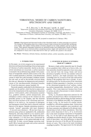 VIBRATIONAL MODES OF CARBON NANOTUBES;
                        SPECTROSCOPY AND THEORY

                                                      and
                             P. C . EKLUND,’ M. HOLDEN,’ R. A. JISHI*
                                           J.
                 ’Department of Physics and Astronomy and Center for Applied Energy Research,
                             University of Kentucky, Lexington, KY 40506, U.S.A.
          ’Department of Physics, Massachusetts Institute of Technology, Cambridge, MA 02139, U.S.A.;
               Department of Physics, California State University, Los Angeles, CA 90032, U S A .

                        (Received 9 February 1995; accepted in revised form 21 February 1995)

        Abstract-Experimental and theoretical studies of the vibrational modes of carbon nanotubes are reviewed.
        The closing of a 2D graphene sheet into a tubule is found to lead to several new infrared (1R)- and Raman-
        active modes. The number of these modes is found to depend on the tubule symmetry and not on the di-
        ameter. Their diameter-dependent frequencies are calculated using a zone-folding model. Results of Raman
        scattering studies on arc-derived carbons containing nested or single-wall nanotubes are discussed. They
        are compared to theory and to that observed for other sp2 carbons also present in the sample.

        Key Words-Vibrations,    infrared, Raman, disordered carbons, carbon nanotubes, normal modes.




                  1. INTRODUCTION                                    2. OVERVIEW OF RAMAN SCATTERING
                                                                             FROM SP2 CARBONS
In this paper, we review progress in the experimental
detection and theoretical modeling of the normal modes            Because a single carbon nanotube may be thought
of vibration of carbon nanotubes. Insofar as the theo-        of as a graphene sheet rolled up to form a tube, car-
retical calculations are concerned, a carbon nanotube         bon nanotubes should be expected to have many prop-
is assumed to be an infinitely long cylinder with a mono-     erties derived from the energy bands and lattice
layer of hexagonally ordered carbon atoms in the tube         dynamics of graphite. For the very smallest tubule di-
wall. A carbon nanotube is, therefore, a one-dimensional      ameters, however, one might anticipate new effects
system in which the cyclic boundary condition around          stemming from the curvature of the tube wall and the
the tube wall, as well as the periodic structure along        closing of the graphene sheet into a cylinder. A natu-
the tube axis, determine the degeneracies and symmetry        ral starting point for the discussion of the vibrational
classes of the one-dimensional vibrational branches           modes of carbon nanotubes is, therefore, an overview
i1-31 and the eIectronic energy bands[4-12].                  of the vibrational properties of sp2 carbons, includ-
    Nanotube samples synthesized in the laboratory are        ing carbon nanoparticles, disordered sp2 carbon, and
typically not this perfect, which has led to some confu-      graphite. This is also important because these forms
sion in the interpretation of the experimental vibrational    of carbon are also often present in tubule samples as
spectra. Unfortunately, other carbonaceous material           “impurity phases.”
(e.g., graphitic carbons, carbon nanoparticles, and               In Fig. la, the phonon dispersion relations for 3D
amorphous carbon coatings on the tubules) are also            graphite calculated from a Born-von Karman lattice-
generally present in the samples, and this material           dynamical model are plotted along the high symmetry
may contribute artifacts to the vibrational spectrum.         directions of the Brillouin zone (BZ). For comparison,
Defects in ithe wall (e.g., the inclusion of pentagons        we show, in Fig. lb, the results of a similar calcula-
and heptagons) should also lead to disorder-induced           tion[29] for a 2D infinite graphene sheet. Interactions
features in the spectra. Samples containing concentric,       up to fourth nearest neighbors were considered, and
coaxial, “nested” nanotubes with inner diameters              the force constants were adjusted to fit relevant exper-
 -8 nm and outer diameters -80 nm have been syn-              imental data in both of these calculations. Note that
thesized using carbon arc methods[l3,14], combustion          there is little dispersion in the k, (I? to A ) direction
fllames[l5], and using small Ni or Co catalytic parti-        due to the weak interplanar interaction in 3D graphite
cles in hydrocarbon vapors[lb-201. Single-wall nano-          (Fig. IC). To the right of each dispersion plot is the
tubes (diameter 1-2 nm) have been synthesized by              calculated one-phonon density of states. On the energy
adding metal catalysts to the carbon electrodes in a dc       scale of these plots, very little difference is detected
arc[21,22] To date, several Raman scattering stud-
           ~
                                                              between the structure of the 2D and 3D one-phonon
ies[23-281 of nested and single-wall carbon nanotube          density of states. This is due to the weak interplanar
samples have appeared.                                        coupling in graphite. The eigenvectors for the optically
                                                           129
 
