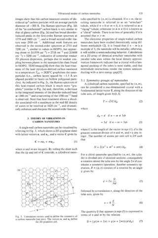 Vibrational modes of carbon nanotubes                                         133

images show that this carbon nanosoot consists of dis-       tube specified by ( n ,m ) is obtained. If n = m, the re-
ordered sp2 carbon particles with an average particle        sulting nanotube is referred to as an “armchair”
diameter of -200 A. The Raman spectrum (Fig. 2d)             tubule, while if n = 0 or m = 0, it is referred to as a
of the “as synthesized” carbon black is very similar to      “zigzag” tubule; otherwise ( n # m # 0)it is known as
that of glassy carbon (Fig. 2e) and has broad disorder-      a “chiral” tubule. There is no loss of generality if it is
induced peaks in the first-order Raman spectrum at           assumed that n > m.
1359 and 1600 cm-’, and a broad second-order fea-                The electronic properties of single-walled carbon
ture near 2950 cm-’. Additional weak features are            nanotubes have been studied theoretically using dif-
observed in the second-order spectrum at 2711 and            ferent methods[4-121. It is found that if n - m is a
3200 cm-’ , similar to values in HOPG, but appear-           multiple of 3, the nanotube will be metallic; otherwise,
ing closer to 2(1359 CI’I-)    = 2718 cm-’ and 2(1600        it w l exhibit a semiconducting behavior. Calculations
                                                                il
cm-I) = 3200 cm-’ , indicative of somewhat weaker            on a 2D array of identical armchair nanotubes with
3D phonon dispersion, perhaps due to weaker cou-             parallel tube axes within the local density approxi-
pling between planes in the nanoparticles than found         mation framework indicate that a crystal with a hex-
in HQPG. TEM images[34] show that the heat treat-            agonal packing of the tubes is most stable, and that
ment of the laser pyrolysis-derived carbon nanosoot          intertubule interactions render the system semicon-
to a temperature THT= 2820°C graphitizes the nano-           ducting with a zero energy gap[35].
particles (Le., carbon layers spaced by -3.5 A are
aligned parallel to facets on hollow polygonal parti-        3.1 Symmetry groups of nanotubes
cles). As indicated in Fig. 2c, the Raman spectrum of
                                                                A cylindrical carbon nanotube, specified by ( n , m ) ,
this heat-treated carbon black is much more “gra-            can be considered a one-dimensional crystal with a
phitic” (similar to Fig. 2a) and, therefore, a decrease
                                                             fundamental lattice vector T, along the direction of the
in the integrated intensity of the disorder-induced band     tube axis, of length given by[1,3]
at 1360 cm-’ and a narrowing of the 1580 cm-’ band
is observed. Note that heat treatment allows a shoul-
der associated with a maximum in the mid-BZ density
of states to be resolved at 1620 cm-I, and dramati-
cally enhances and sharpens the second-order features.       where

                                                                            dR= d if n        - rn # 3dr
          3. THEORY OF VIBRATIONS IN
              CARBON NANOTUBFS                                                   = 3d   if n    - m = 3dr            (3)
   A single-,wall carbon nanotube can be visualized by
                                                             where Cis the length of the vector in eqn (l), d is the
referring to Fig. 3, which shows a 2D graphene sheet
                                                             greatest common divisor of n and m, and r is any in-
with lattice vectors a1 and a2, and a vector C given by
                                                             teger. The number of atoms per unit cell is 2 N such
                                                             that


where n and m are integers. By rolling the sheet such
                                                                         N = 2(n2 + m2        + nm)/dR.              (4)
that the tip and tail of C coincide, a cylindrical nano-
                                                             For a chiral nanotube specified by ( n ,m ) , the cylin-
                                                             der is divided into d identical sections; consequently
                                                             a rotation about the tube axis by the angle 2u/d con-
                                                             stitutes a symmetry operation. Another symmetry op-
                                                             eration, R = ($, 7) consists of a rotation by an angle
                                                             $ given by

                                                                                               s2
                                                                                  $=27r-
                                                                                          Nd

                                                             followed by a translation   7,   along the direction of the
                                                             tube axis, given by

                                                                                       d
                                                                                   s=T-.
                                                                                      N

                                                             The quantity s2 that appears in eqn (5) is expressed in
                                                             terms of n and m by the relation
Fig. 3. Translation vectors used to define the symmetry of
a carbon nanotube (see text). The vectors a, and a2 define
                   the 2D primitive cell.                         s2 = ( p ( m + 2n) + q ( n + 2m)I ( d / d R )      (7)
 