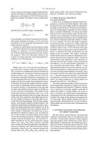 136                                           P. c. EKI:UND et al.
wherep and q are the integers uniquely determined by       tically active modes with nonzero frequencies; thus
eqn (8). The atoms in the 2D graphene sheet have dis-      there are 15 Raman- and 7 IR-active modes.
placements, at the point k = (Nr/C)&,that are com-
pletely out of phase. This follows from the observation    3.4 Mode frequency dependence
that                                                       on tubule diameter
                                                               In Figs. 4-6, we display the calculated tubule fre-
                                                           quencies as a function of tubule diameter. The results
                                                           are based on the zone-folding model of a 2D graph-
                                                           ene sheet, discussed above. IR-active (a) and Raman-
and that Wd is an odd integer; consequently                active (b) modes appear separately for chiral tubules
                                                           (Fig. 4), armchair tubules (Fig. 5) and zig-zag tubules
                                                           (Fig. 6). For the chiral tubules, results for the repre-
                                                           sentative (n,m),indicated to the left in the figure, are
                                                           displaced vertically according to their calculated diam-
From the above, we therefore conclude that the nano-       eter, which is indicated on the right. Similar to modes
tube modes obtained by setting p = N/2, transform          in a Ca molecule, the lower and higher frequency
according to the B irreducible representation of the       modes are expected, respectively, to have radial and
chiral symmetry group e.                                   tangential character. By comparison of the model cal-
    Similarly, it can be shown that the nanotube modes     culation results in Figs. 4-6 for the three tube types
at the I?-point obtained from the zone-folding eqn by      (armchair, chiral, and zig-zag) a common general be-
setting p = 9 , where 0 < 9 < N/2, transform accord-       havior is observed for both the IR-active (a) and
ing to the Ev irreducible representation of the symme-     Raman-active (b) modes. The highest frequency
try group e. Thus, the vibrational modes at the            modes exhibit much less frequency dependence on di-
F-point of a chiral nanotube can be decomposed ac-         ameter than the lowest frequency modes. Taking the
cording to the following eqn                               large-diameter tube frequencies as our reference, we
                                                           see that the four lowest modes stiffen dramatically
                                                           (150-400 cm-') as the tube diameter approaches -1
                                                           nm. Conversely, the modes above -800 cm-' in the
    Modes with A , E , , or E2 symmetry are Raman ac-      large-diameter tubules are seen to be relatively less sen-
tive, while only A and El modes are infrared active.       sitive to tube diameter: one Raman-active mode stiff-
The A modes are nondegenerate and the E modes are          ens with increasing tubule diameter (armchair), and a
doubly degenerate. According to the discussion in the       few modes in all the three tube types soften (100-200
previous section, two A modes and one of the E ,           cm-'), with decreasing tube diameter. It should also
modes have vanishing frequencies; consequently, for         be noted that, in contrast to armchair and zig-zag tu-
a chiral nanotube there are 15 Raman- and 9 IR-active       bules, the mode frequencies in chiral tubules are
modes, the IR-active modes being also Raman-active.        grouped near 850 cm-' and 1590 cm-'.
It should be noted that the number of Raman- and IR-           All carbon nanotube samples studied to date have
active modes is independent of the nanotube diameter.      been undoubtedly composed of tubules with a distri-
For a given chirality, as the diameter of the nanotube      bution of diameters and chiralities. Therefore, whether
increases, the number of phonon modes at the BZ cen-        one is referring to nanotube samples comprised of
ter also increases. Nevertheless, the number of the         single-wall tubules or nested tubules, the results in
modes that transform according to the A , E , , or E2       Figs. 4-6 indicate one should expect inhomogeneous
irreducible representations does not change. Since only     broadening of the IR- and Raman-active bands, par-
modes with these symmetries will exhibit optical activ-     ticularly if the range of tube diameter encompasses the
ity, the number of Raman or IR modes does not in-           1-2 nm range. Nested tubule samples must have a
crease with increasing diameter. This, perhaps unantic-     broad diameter distribution and, so, they should ex-
ipated, result greatly simplifies the data analysis. The    hibit broader spectral features due to inhomogeneous
symmetry classification of the phonon modes in arm-         broadening.
chair and zigzag tubules have been studied in ref. [2,3]
under the assumption that the symmetry group of
                                                              4. SYNTHESIS AND RAMAN SPECTROSCOPY
these tubules is isomorphic with either Dndor Bnh,
                                                                      OF CARBON NANOTUBES
depending on whether n is odd or even. As noted ear-
lier, if one considers an infinite tubule with no caps,        We next address selected Raman scattering data
the relevant symmetry group for armchair and zigzag        collected on nanotubes, both in our laboratory and
tubules would be the group 6)2nh.For armchair tu-          elsewhere. The particular method of tubule synthesis
bules described by the Dnd group there are, among          may also produce other carbonceous matter that is
others, 3A1,, 6E1,, 6E2,, 2A2,, and SEI, optically         both difficult to separate from the tubules and also ex-
active modes with nonzero frequencies; consequently,       hibits potentially interfering spectral features. With
there are 15 Raman- and 7 IR-active modes. All zig-        this in mind, we first digress briefly to discuss synthe-
zag tubules, under Dnd or Bnhsymmetry group have,          sis and purification techniques used to prepare nano-
among others, 3A1,, 6E,,, 6E2,, 2A2,, and 5E,, op-         tube samples.
 