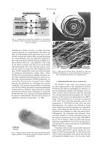 2                                                        M. ENDO al.
                                                                et




Fig. 1. Comparative preparation methods for micrometer
size fibrous carbon and carbon nanotubes as one-dimensional
                      forms of carbon.




methods give similar structures, in which ultra-fine
catalytic particles are encapsulated in the tubule tips
(Fig. 2). Continued pyrolytic deposition occurs on the
initially formed thin carbon fibers causing thickening
(ca. 10 pm diameter, Fig. 3a). Substrate catalyzed fi-
bers tend to be thicker and the floating technique pro-
duces thinner fibers (ca. 1 pm diameter). This is due
to the shorter reaction time that occurs in the fluid-
ized method (Fig. 3b). Later floating catalytic meth-
ods are useful for large-scale fiber production and,
thus, VGCFs should offer a most cost-effective means              Fig. 3. Vapor-grown carbon fibers obtained by substrate
of producing discontinuous carbon fibers. These                   method with diameter ca. 10 pm (a) and those by floating cat-
VGCFs offer great promise as valuable functional car-                   alyst method (b) (inserted, low magnification).
bon filler materials and should also be useful in car-
bon fiber-reinforced plastic (CFRP) production. As
seen in Fig. 3b even in the “as-grown” state, carbon                    3. PREPARATION OF VGCFs AND PCNTs
particles are eliminated by controlling the reaction
conditions. This promises the possibility of producing                The PCNTs in this study were prepared using
pure ACNTs without the need for separating spheroidal             the same apparatus[9] as that employed to produce
carbon particles. Hitherto, large amounts of carbon               VGCFs by the substrate method[l0,15]. Benzene va-
particles have always been a byproduct of nanotube                por was introduced, together with hydrogen, into a ce-
production and, so far, they have only been eliminated            ramic reaction tube in which the substrate consisted
by selective oxidation[l4]. This has led to the loss of           of a centrally placed artificial graphite rod. The tem-
significant amounts of nanotubes - ca. 99%.                       perature of the furnace was maintained in the 1000°C
                                                                  range. The partial pressure of benzene was adjusted
                                                                  to be much lower than that generally used for the
                                                                  preparation of VGCFs[lO,lS] and, after one hour
                                                                  decomposition, the furnace was allowed to attain
                                                                  room temperature and the hydrogen was replaced by
                                                                  argon. After taking out the substrate, its surface was
                                                                  scratched with a toothpick to collect the minute fibers.
                                                                  Subsequently, the nanotubes and nanoscale fibers
                                                                  were heat treated in a carbon resistance furnace un-
                                                                  der argon at temperatures in the range 2500-3000°C
                                                                  for ca. 10-15 minutes. These as-grown and sequen-
                                                                  tially heat-treated PCNTs were set on an electron mi-
                                                                  croscope grid for observation directly by HRTEM at
                                                                  400kV acceleration voltage.
                                                                      It has been observed that occasionally nanometer
                                                                  scale VGCFs and PCNTs coexist during the early
Fig. 2. Vapour-grown carbon fiber showing relatively early        stages of VGCF processing (Fig. 4). The former tend
stage of growth; at the tip the seeded Fe catalytic particle is   to have rather large hollow cores, thick tube walls and
                       encapsulated.                              well-organized graphite layers. On the other hand,
 
