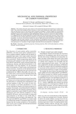 MECHANICAL AND THERMAL PROPERTIES
                           OF CARBON NANOTUBES
                                RODNEY . RUOFFand DONALD . LORENTS
                                     S                 C
                  Molecular Physics Laboratory, SRI International, Menlo Park, CA 94025, U.S.A.

                                (Received 10 January 1995; accepted 10 February 1995)

        Abstract-This chapter discusses some aspects of the mechanical and thermal properties of carbon nano-
        tubes. The tensile and bending stiffness constants of ideal multi-walled and single-walled carbon nano-
        tubes are derived in terms of the known elastic properties of graphite. Tensile strengths are estimated by
        scaling the 20 GPa tensile strength of Bacon’s graphite whiskers. The natural resonance (fundamental vi-
        brational frequency) of a cantilevered single-wallnanotube of length 1 micron is shown to be about 12 MHz.
        It is suggested that the thermal expansion of carbon nanotubes will be essentially isotropic, which can be
        contrasted with the strongly anisotropic expansion in “conventional” (large diameter) carbon fibers and
        in graphite. In contrast, the thermal conductivity may be highly anisotropic and (along the long axis) per-
        haps higher than any other material. A short discussion of topological constraints to surface chemistry
        in idealized multi-walled nanotubes is presented, and the importance of a strong interface between nano-
        tube and matrix for formation of high strength nanotube-reinforced composites is highlighted.
        Key Words-Nanotubes, mechanical properties, thermal properties, fiber-reinforced composites, stiffness
        constant, natural resonance.


                  1. INTRODUCTION                                          2. MECHANICAL PROPERTIES
The discovery of multi-walled carbon nanotubes
                                                               2.1 Tensile strength and yield strength
(MWNTs), with their nearly perfect cylindrical struc-
                                                                   Tersoff[4] has argued convincingly that the elastic
ture of seamless graphite, together with the equally re-
                                                               properties of the graphene sheet can be used to pre-
markable high aspect ratio single-walled nanotubes
                                                               dict the stain energy of fullerenes and nanotubes. In-
(SWNTs) has led to intense interest in these remark-
                                                               deed, the elastic strain energy that results from simple
able structures[l]. Work is progressing rapidly on the
                                                               calculations based on continuum elastic deformation
production and isolation of pure bulk quantities of
                                                               of a planar sheet compares very favorably with the
both MWNT and SWNT, which will soon enable their
                                                               more sophisticated ab initio results. The result has
mechanical, thermal, and electrical properties to be
                                                               been confirmed by ab initio calculations of Mintmire
measured[2]. Until that happens, we can speculate
                                                               et al. [6] This suggests that the mechanical properties
about the properties of these unique one-dimensional
                                                               of nanotubes can be predicted with some confidence
carbon structures. A preview of the mechanical prop-
                                                               from the known properties of single crystal graphite.
erties that might be expected from such structures was
                                                                   We consider the case of defect-free nanotubes, both
established in the 1960s by Bacon[3], who grew car-
                                                               single-walled and multi-walled (SWNT and MWNT).
bon fibers with a scroll structure that had nearly the
                                                               The stiffness constant for a SWNT can be calculated
tensile mechanical properties expected from ideal
                                                               in a straightforward way by using the elastic moduli
graphene sheets.
                                                               of graphite[7] because the mechanical properties of
    The mechanical and thermal properties of nanotubes
                                                               single-crystal graphite are well understood. To good
(NTs) have not yet been measured, mainly because of
                                                               approximation, the in-plane elastic modulus of graph-
the difficulties of obtaining pure homogeneous and
                                                               ite, C11, which is 1060 GPa, gives directly the on-axis
uniform samples of tubes. As a result we must rely,
                                                               Young’s modulus for a homogeneous SWNT. To ob-
for the moment, on ab initio calculations or on con-
                                                               tain the stiffness constant, one must scale the Young’s
tinuum calculations based on the known properties of
                                                               modulus with the cross-sectional area of the tube,
graphite. Fortunately, several theoretical investigations
                                                               which gives the scaling relation
already indicate that the classical continuum theory
applied to nanotubes is quite reliable for predicting the
mechanical and some thermal properties of these
tubes[4,5]. Of course, care must be taken in using such
approximations in the limit of very small tubes or             where A,, is the cross-sectional area of the nanotube,
when quantum effects are likely to be important. The           and A is the cross-sectional area of the hole. Because
fact that both MWNTs and SWNTs are simple single               we derive the tensile stiffness constant from the ma-
or multilayered cylinders of graphene sheets gives con-        terial properties of graphite, each cylinder has a wall
fidence that the in-plane properties of the graphene           thickness equivalent to that of a single graphene sheet
sheet can be used to predict thermal and mechanical            in graphite, namely, 0.34 nm. We can, thus, use this
properties of these tubes.                                     relationship to calculate the tensile stiffness of a SWNT,
                                                            143
 