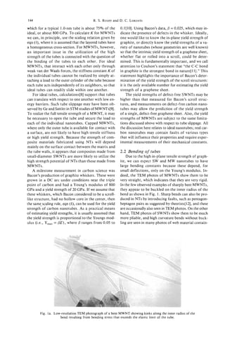 144                                       R. S. RUOFF and D. C. LORENTS

which for a typical 1.0-nm tube is about 75% of the         0.1 [ 101. Using Bacon’s data, @ = 0.025, which may in-
ideal, or about 800 GPa. To calculate K for MWNTs           dicate the presence of defects in the whisker. Ideally,
we can, in principle, use the scaling relation given by     one would like to know the in-plane yield strength of
eqn (l), where it is assumed that the layered tubes have    graphite, or directly know the yield strengths of a va-
a homogeneous cross-section. For MWNTs, however,            riety of nanotubes (whose geometries are well known)
an important issue in the utilization of the high           so that the intrinsic yield strength of a graphene sheet,
strength of the tubes is connected with the question of     whether flat or rolled into a scroll, could be deter-
the binding of the tubes to each other. For ideal           mined. This is fundamentally important, and we call
MWNTs, that interact with each other only through           attention to Coulson’s statement that “the C-C bond
weak van der Waals forces, the stiffness constant K of      in graphite is the strongest bond in nature[ll].” This
the individual tubes cannot be realized by simply at-       statement highlights the importance of Bacon’s deter-
taching a load to the outer cylinder of the tube because    mination of the yield strength of the scroll structures:
each tube acts independently of its neighbors, so that      it is the only available number for estimating the yield
ideal tubes can readily slide within one another.           strength of a graphene sheet.
    For ideal tubes, calculations[8] support that tubes         The yield strengths of defect-free SWNTs may be
can translate with respect to one another with low en-      higher than that measured for Bacon’s scroll struc-
ergy barriers. Such tube slippage may have been ob-         tures, and measurements on defect-free carbon nano-
served by Ge and Sattler in STM studies of MWNTs[9].        tubes may allow the prediction of the yield strength
To realize the full tensile strength of a MWNT, it may      of a single, defect-free graphene sheet. Also, the yield
be necessary to open the tube and secure the load to        strengths of MWNTs are subject to the same limita-
each of the individual nanotubes. Capped MWNTs,             tions discussed above with respect to tube slippage. All
where only the outer tube is available for contact with     the discussion here relates to ideal nanotubes; real car-
a surface, are not likely to have high tensile stiffness    bon nanotubes may contain faults of various types
or high yield strength. Because the strength of com-        that will influence their properties and require exper-
posite materials fabricated using NTs will depend           imental measurements of their mechanical constants.
mainly on the surface contact between the matrix and
the tube walls, it appears that composites made from        2.2 Bending of tubes
small-diameter SWNTs are more likely to utilize the             Due to the high in-plane tensile strength of graph-
high strength potential of NTs than those made from         ite, we can expect SW and MW nanotubes to have
MWNTs.                                                      large bending constants because these depend, for
    A milestone measurement in carbon science was           small deflections, only on the Young’s modulus. In-
Bacon’s production of graphite whiskers. These were         deed, the TEM photos of MWNTs show them to be
grown in a DC arc under conditions near the triple          very straight, which indicates that they are very rigid.
point of carbon and had a Young’s modulus of 800            In the few observed examples of sharply bent MWNTs,
GPa and a yield strength of 20 GPa. If we assume that       they appear to be buckled on the inner radius of the
these whiskers, which Bacon considered to be a scroll-      bend as shown in Fig. 1. Sharp bends can also be pro-
like structure, had no hollow core in the center, then      duced in NTs by introducing faults, such as pentagon-
the same-scalingrule, eqn (l), can be used for the yield    heptagon pairs as suggested by theorists[121, and these
strength of carbon nanotubes. As a practical means          are occasionally also seen in TEM photos. On the other
of estimating yield strengths, it is usually assumed that   hand, TEM photos of SWNTs show them to be much
the yield strength is proportional to the Youngs mod-       more pliable, and high curvature bends without buck-
ulus (Le., Y ,    = @ E ) ,where @ ranges from 0.05 to      ling are seen in many photos of web material contain-




        Fig. la. Low-resolution TEM photograph of a bent MWNT showing kinks along the inner radius of the
                    bend resulting from bending stress that exceeds the elastic limit of the tube.
 