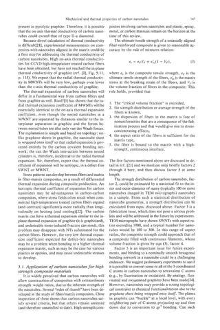 Mechanical and thermal properties of carbon nanotubes                               i 47

present in pyrolytic graphite. Therefore, it is possible     posites involving carbon nanotubes and plastic, epoxy,
that the on-axis thermal conductivity of carbon nano-        metal, or carbon matrices remain on the horizon at the
tubes could exceed that of type 11-a diamond.                time of this review.
    Because direct calculation of thermal conductivity          The ultimate tensile strength of a uniaxially aligned
is difficult[21], experimental measurements on com-          fiber-reinforced composite is given to reasonable ac-
posites with nanotubes aligned in the matrix could be        curacy by the rule of mixtures relation:
a first step for addressing the thermal conductivity of
carbon nanotubes. High on-axis thermal conductivi-
ties for CCVD high-temperature treated carbon fibers
have been obtained, but have not reached the in-plane
thermal conductivity of graphite (ref. [3], Fig. 5.1 1,      where a is the composite tensile strength, oF is the
                                                                     ,
p. 115). We expect that the radial thermal conductiv-        ultimate tensile strength of the fibers, uk is the matrix
ity in MWNTs will be very low, perhaps even lower            stress at the breaking strain of the fibers, and V, is
than the c-axis thermal conductivity of graphite.            the volume fraction of fibers in the composite. This
    The thermal expansion of carbon nanotubes will           rule holds, provided that
differ in a fundamental way from carbon fibers and
from graphite as well. Ruoff[5] has shown that the ra-
                                                             1. The “critical volume fraction” is exceeded,
dial thermal expansion coefficient of MWNTs will be
                                                             2. the strength distribution or average strength of the
essentially identical to the on-axis thermal expansion
                                                                fibers is known,
coefficient, even though the nested nanotubes in a
                                                             3. the dispersion of fibers in the matrix is free of
MWNT are separated by distances similar to the in-
                                                                nonuniformities that are a consequence of the fab-
terplanar separation in graphite and the forces be-
                                                                rication process and that would give rise to stress-
tween nested tubes are also only van der Waals forces.
                                                                concentrating effects,
The explanation is simple and based on topology: un-
                                                             4. the aspect ratio of the fibers is sufficient for the
like graphene sheets in graphite, the nanotube sheet
                                                                matrix type,
is wrapped onto itsecf so that radial expansion is gov-
                                                             5. the fiber is bound to the matrix with a high-
erned entirely by the carbon covalent bonding net-
                                                                strength, continuous interface.
work; the van der Waals interaction between nested
cylinders is, therefore, incidental to the radial thermal
expansion. We, therefore, expect that the thermal co-        The five factors mentioned above are discussed in de-
efficient of expansion will be isotropic, in a defect-free   tail in ref. [23] and we mention only briefly factors 2
SWNT or MWNT.                                                through 4 here, and then discuss factor 5 at some
    Stresspatterns can develop between fibers and matrix     length.
in fiber-matrix composites, as a result of differential           The strength distribution of carbon nanotubes, fac-
thermal expansion during composite production. An            tor 2, could be estimated by a statistical fit to the in-
isotropic thermal coefficient of expansion for carbon        ner and outer diameter of many (typically 100 or more
nanotubes may be advantageous in carbon-carbon               nanotubes imaged in TEM micrographs) nanotubes
composites, where stress fields often result when com-       in a sample. From such a statistical distribution of
mercial high-temperature treated carbon fibers expand        nanotube geometries, a strength distribution can be
(and contract) significantly more radially than longi-       calculated from eqns. discussed above. Factor 3 is a
tudinally on heating (and cooling)[22]. The carbon           fabrication issue, which does not pose a serious prob-
matrix can have a thermal expansion similar to the in-       lem and will be addressed in the future by experiments.
plane thermal expansion of graphite (it is graphitized),     TEM micrographs have shown SWNTs with aspect ra-
and undesirable stress-induced fracture can result; this     tios exceeding 1000, and a typical number for nano-
problem may disappear with NTs substituted for the           tubes would be 100 to 300. In this range of aspect
carbon fibers. However, the very low thermal expan-          ratios, the composite strength could approach that of
sion coefficient expected for defect-free nanotubes          a composite filled with continuous filaments, whose
may be a problem when bonding to a higher thermal            volume fraction is given by eqn (3), factor 4.
expansion matrix, such as may be the case for various             Factor 5 is an important issue for future experi-
plastics or epoxies, and may cause undesirable stresses      ments, and binding to a nominally smooth hexagonal
to develop.                                                  bonding network in a nanotube could be a challenging
                                                             endeavor. We suggest preliminary experiments to see if
3.1 Application of carbon nanotubes for high                 it is possible to convert some or all of the 3-coordinated
strength composite materials                                 C atoms in carbon nanotubes to tetravalent C atoms
    I t is widely perceived that carbon nanotubes will       (e.g., by fluorination or oxidation). By analogy, fluo-
allow construction of composites with extraordinary          rinated and oxygenated graphites have been made[24].
strength:weight ratios, due to the inherent strength of      However, nanotubes may provide a strong topologi-
the nanotubes. Several “rules of thumb” have been de-        cal constraint to chemical functionalization due to the
veloped in the study of fiber/matrix composites. Close       graphene sheet being wrapped onto itseu. The planes
inspection of these shows that carbon nanotubes sat-         in graphite can “buckle” at a local level, with every
isfy several criteria, but that others remain untested       neighboring pair of C atoms projecting up and then
(and therefore unsatisfied to date). High-strength com-      down due to conversion to sp3 bonding. Can such
 