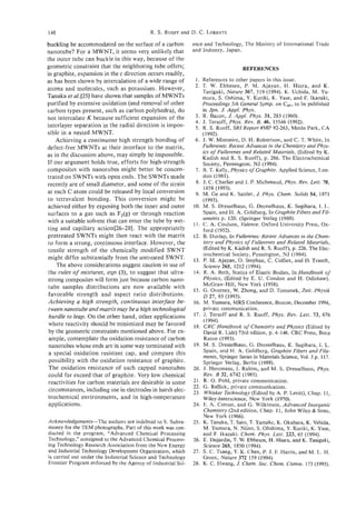 148                                        R. S. RUOFF
                                                     and D. C. LORENTS

buckling be accommodated on the surface of a carbon          ence and Technology, The Ministry of International Trade
nanotube? For a MWNT, it seems very unlikely that            and Industry, Japan.
the outer tube can buckle in this way, because of the
geometric constraint that the neighboring tube offers;                             REFERENCES
in graphite, expansion in the c direction occurs readily,
as has been shown by intercalation of a wide range of         1. References to other papers in this issue.
                                                              2. T. W. Ebbesen, P. M. Ajayan, H. Hiura, and K.
atoms and molecules, such as potassium. However,                  Tanigaki, Nature 367, 519 (1994). K. Uchida, M. Yu-
Tanaka et al. [25] have shown that samples of MWNTs               mura, S. Oshima, Y. Kuriki, K. Yase, and E Ikazaki,
purified by extensive oxidation (and removal of other             Proceedings 5th General Symp. on C , to be published
                                                                                                       ,,
carbon types present, such as carbon polyhedra), do               in Jpn. J. Appl. Phys.
not intercalate K because sufficient expansion of the         3. R. Bacon, J. Appl. Phys. 31, 283 (1960).
                                                              4. J. Tersoff, Phys. Rev. B. 46, 15546 (1992).
interlayer separation in the radial direction is impos-       5 . R. S. Ruoff, SRIReport#MP 92-263, Menlo Park, CA
sible in a nested MWNT.                                           (1992).
    Achieving a continuous high strength bonding of           6. J. W. Mintmire, D. H. Robertson, and C . T. White, In
defect-free MWNTs at their interface to the matrix,               Fullerenes: Recent Advances in the Chemistry and Phys-
                                                                  ics of Fullerenes and Related Materials, (Edited by K.
as in the discussion above, may simply be impossible.             Kadish and R. S. Ruoff), p . 286. The Electrochemical
If our argument holds true, efforts for high-strength             Society, Pennington, NJ (1994).
composites with nanotubes might better be concen-             7. B. T. Kelly, Physics of Graphite. Applied Science, Lon-
trated on SWNTs with open ends. The SWNTs made                    don (1981).
recently are of small diameter, and some of the strain        8. J. C. Charlier and J. P. Michenaud, Phys. Rev. Lett. 70,
                                                                  1858 (1993).
at each C atom could be released by local conversion          9. M. Ge and K. Sattler, J. phys. Chem. Solids 54, 1871
to tetravalent bonding. This conversion might be                  (1993).
achieved either by exposing both the inner and outer         10. M. S. Dresselhaus, G. Dresselhaus, K. Sugihara, I. L.
 surfaces to a gas such as F,(g) or through reaction              Spain, and H. A. Goldberg, In Graphite Fibers and Fil-
                                                                  aments p. 120. (Springer Verlag (1988).
with a suitable solvent that can enter the tube by wet-      11. C. A. Coulson, Valence. Oxford University Press, Ox-
 ting and capillary action[26-28]. The appropriately              ford (1952).
 pretreated SWNTs might then react with the matrix           12. B. Dunlap, In Fullerenes: Recent Advances in the Chem-
 to form a strong, continuous interface. However, the             istry and Physics of Fullerenes and Related Materials,
 tensile strength of the chemically modified SWNT                 (Edited by K..Kadish and R. S. Ruoff), p. 226. The Elec-
                                                                  trochemical Society, Pennington, NJ (1994).
 might differ substantially from the untreated SWNT.         13. P. M. Ajayan, 0. Stephan, C. Colliex, and D. Trauth,
    The above considerations suggest caution in use of            Science 265, I212 (1994).
 the rules of mixtures, eqn (3), to suggest that ultra-      14. R. A. Beth, Statics of Elastic Bodies, In Handbook of
 strong composites will form just because carbon nano-            Physics, (Edited by E. U. Condon and H. Odishaw).
                                                                  McGraw-Hill, New York (1958).
 tube samples distributions are now available with
                                                             15. G. Overney, W. Zhong, and D. Tomanek, Zeit. Physik
 favorable strength and aspect ratio distributions.               D 27, 93 (1993).
 Achieving a high strength, continuous interface be-         16. M. Yumura, MRS Conference, Boston, December 1994,
 tween nanotube and matrixmay be a high technological             private communication.
 hurdle to leap. On the other hand, other applications       17. J. Tersoff and R. S. Ruoff, Phys. Rev. Lett. 73, 676
                                                                   (1994).
 where reactivity should be minimized may be favored         18. CRC Handbook of Chemistry and Physics (Edited by
 by the geometric constraints mentioned above. For ex-             David R. Lide) 73rd edition, p. 4-146. CRC Press, Boca
 ample, contemplate the oxidation resistance of carbon             Raton (1993).
 nanotubes whose ends are in some way terminated with        19. M. S. Dresselhaus, G. Dresselhaus, K. Sugihara, I. L.
 a special oxidation resistant cap, and compare this               Spain, and H. A. Goldberg, Graphite Fibers and Fila-
                                                                  ments, Springer Series in Materials Science, Vol. 5 p. 117.
 possibility with the oxidation resistance of graphite.           Springer Verlag, Berlin (1988).
 The oxidation resistance of such capped nanotubes           20. J. Heremans, I. Rahim, and M. S . Dresselhaus, Phys.
 could far exceed that of graphite. Very low chemical             Rev. B 32, 6742 (1985).
 reactivities for carbon materials are desirable in some     21. R. 0. Pohl, private communication.
                                                             22. G. Rellick, private communication.
 circumstances, including use in electrodes in harsh elec-   23. Whisker Technology (Edited by A. P. Levitt), Chap. 11,
 trochemical environments, and in high-temperature                Wiley-Interscience, New York (1970).
 applications.                                               24. F. A. Cotton, and G. Wilkinson, Advanced Inorganic
                                                                   Chemtsfry (2nd edition, Chap. 11, John Wiley & Sons,
                                                                  New York (1966).
Acknowledgements-The authors are indebted to S. Subra-       25. K. Tanaka, T. Sato, T. Yamake, K. Okahara, K. Vehida,
money for the TEM photographs. Part of this work was con-         M. Yumura, N. Niino, S. Ohshima, Y. Kuriki, K. Yase,
ducted in the program, “Advanced Chemical Processing              and F. Ikazaki. Chem. Phys. Lett. 223, 65 (1994).
Technology,” consigned to the Advanced Chemical Process-     26. E. Dujardin, T. W. Ebbesen, H. H i m , and K. Tanigaki,
ing Technology Research Association from the New Energy           Science 265, 1850 (1994).
and Industrial Technology Development Organization, which    27. S. C. Tsang, Y. K. Chen, P. J. F. Harris, andM. L. H.
is carried out under the Industrial Science and Technology        Green, Nature 372 159 (1994).
Frontier Program enforced by the Agency of Industrial Sci-   28. K. C. Hwang, J. Chem. Sor. Chem. Comrn. 173 (1995).
 