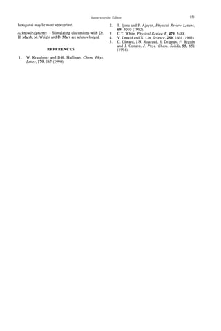 Letters to the Editor                                       151

hexagons) may be more appropriate.                    2.  S. Ijima and P. Ajayan, Physical Review Letters,
                                                          69, 3010 (1992).
Acknowledgments - Stimulating discussions with Dr.    2. C.T. White, Physical Review B , 479, 5488.
H. Marsh, M. Wright and D. M a n are acknowledged.    4. V. Dravid and X. Lin, Science, 259, 1601 (1993).
                                                      5 . C. Chard, J N Rouzaud, S. Delpeux, F. Beguin
                                                                       ..
                                                          and J. Conard, J. Phys. Chem. Solids, 55, 651
                 REFERENCES                               (1994).

1.   W. Kratshmer and D.R. Huffman, Chem. Phys.
     Letter, 170, 167 (1990).
 