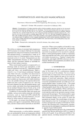NANBPARTICLES AND FILLED NANOCAPSULES
                                                   YAHACHI
                                                         SAITO
                 Department of Electrical and Electronic Engineering, Mie University, Tsu 5 14 Japan

                        (Received 11 October 1994; accepted in revised form 10 February 1995)

        Abstract-Encapsulation of foreign materials within a hollow graphitic cage was carried out for rare-earth
        and iron-group metals by using an electric arc discharge. The rare-earth metals with low vapor pressures,
        Sc, Y, La, Ce, Pr, Nd, Gd, TD,Dy, Ho, Er, Tm, and Lu, were encapsulatedin the form of carbides, whereas
        volatile Sm, Eu, and Yb metals were not. For iron-group metals, particles in metallic phases (a-Fe, y-Fe;
        hcp-Co, fcc-Co; fcc-Ni) and in a carbide phase (M3C, M = Fe, Co, Ni) were wrapped in graphitic car-
        bon. The excellent protective nature of the outer graphitic cages against oxidation of the inner materials
        was demonstrated. In addition to the wrapped nanoparticles, exotic carbon materials with hollow struc-
        tures, such as single-wallnanotubes, bamboo-shaped tubes, and nanochains, were produced by using tran-
        sition metals as catalysts.
        Key Words-Nanoparticles, nanocapsules, rare-earth elements, iron, cobalt, nickel.


                  1. INTRODUCTION                             nanotubes. When a pure graphite rod (anode) is evap-
                                                              orated in an atmosphere of noble gas, macroscopic
The carbon-arc plasma of extremely high temperatures
                                                              quantities of hollow nanoparticles and multi-wall
and the presence of an electric field near the electrodes
                                                              nanotubes are produced on the top end of a cathode.
play important roles in the formation of nanotubes[ 1,2]
                                                              When a metal-packed graphite anode is evaporated,
and nanoparticles[3]. A nanoparticle is made up of
                                                              filled nanocapsules and other exotic carbon materials
concentric layers of closed graphitic sheets, leaving a
                                                              with hollow structures (e.g., “bamboo”-shaped tubes,
nanoscale cavity in its center. Nanoparticles are also
                                                              nanochains, and single-wall (SW) tubes) are also syn-
called nanopolyhedra because of their polyhedral
                                                              thesized. Details of the preparation procedures are de-
shape, and are sometimes dubbed as nanoballs be-
                                                              scribed elsewhere[&,ll,12].
cause of their hollow structure.
    When metal-loaded graphite is evaporated by arc
discharge under an inactive gas atmosphere, a wide                              3. NANOPARTICLES
range of composite materials (e.g., filled nanocapsules,
                                                                  Nanoparticles grow together with multi-wall nano-
single-wall tubes, and metallofullerenes, R@C82,
                                                              tubes in the inner core of a carbonaceous deposit
where R = La, Y, Sc,[4-6]) are synthesized. Nanocap-
                                                              formed on the top of the cathode. The size of nano-
sules filled with Lac, crystallites were discovered in
                                                              particles falls in a range from a few to several tens of
carbonaceous deposits grown on an electrode by
                                                              nanometers, being roughly the same as the outer di-
Ruoff et a1.[7] and Tomita et a1.[8]. Although rare-
                                                              ameters of multi-wall nanotubes. High-resolution
earth carbides are hygroscopic and readily hydrolyze
                                                              TEM (transmission electron microscopy) observations
in air, the carbides nesting in the capsules did not de-
                                                              reveal that polyhedral particles are made up of con-
grade even after a year of exposure to air. Not only
                                                              centric graphitic sheets, as shown in Fig. 1. The closed
rare-earth elements but also 3d-transition metals, such
                                                              polyhedral morphology is brought about by well-de-
as iron, cobalt, and nickel, have been encapsulated by
                                                              veloped graphitic layers that are flat except at the cor-
the arc method. Elements that are found, so far, to be
                                                              ners and edges of the polyhedra. When a pentagon is
incapsulated in graphitic cages are shown in Table 1.
                                                              introduced into a graphene sheet, the sheet curves pos-
    In addition to nanocapsules filled with metals and
                                                              itively and the strain in the network structure is local-
carbides, various exotic carbon materials with hollow
                                                              ized around the pentagon. The closed graphitic cages
structures, such as single-wall (SW) tubes[9,10],
                                                              produced by the introduction of 12 pentagons will ex-
bamboo-shaped tubes, and nanachains[l 11, are pro-
                                                              hibit polyhedral shapes, at the corners of which the
duced by using transition metals as catalysts.
                                                              pentagons are located. The overall shapes of the poly-
    In this paper, our present knowledge and under-
                                                              hedra depend on how the 12 pentagons are located.
standing with regard to nanoparticles, filled nanocap-
                                                              Carbon nanoparticles actually synthesized are multi-
sules, and the related carbon materials are described.
                                                              layered, like a Russian doll. Consequently, nanopar-
                                                              ticles may also be called gigantic multilayered fderenes
          2. PREPARATION PROCEDURES                           or gigantic hyper-fullerenes[l3].
                                                                  The spacings between the layers (dooz)  measured by
   Filled nanocapsules, as well as hollow nanoparti-          selected area electron diffraction were in a range of
cles, are synthesized by the dc arc-evaporation method        0.34 to 0.35 nm[3]. X-ray diffraction (XRD) of the
that is commonly used to synthesize fullerenes and            cathode deposit, including nanoparticles and nano-
                                                           153
 