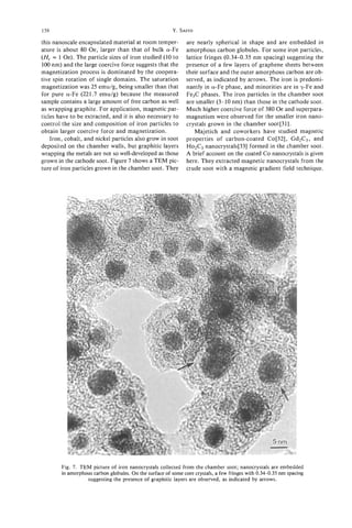 158                                                     Y. SAITO
this nanoscale encapsulated material at room temper-          are nearly spherical in shape and are embedded in
ature is about 80 Oe, larger than that of bulk a-Fe           amorphous carbon globules. For some iron particles,
(H, = 1 Oe). The particle sizes of iron studied (10 to        lattice fringes (0.34-0.35 nm spacing) suggesting the
1 0 0 nm) and the large coercive force suggests that the      presence of a few layers of graphene sheets between
magnetization process is dominated by the coopera-            their surface and the outer amorphous carbon are ob-
tive spin rotation of single domains. The saturation          served, as indicated by arrows. The iron is predomi-
magnetization was 25 emu/g, being smaller than that           nantly in a-Fe phase, and minorities are in y-Fe and
for pure a-Fe (221.7 emu/g) because the measured              Fe3C phases. The iron particles in the chamber soot
sample contains a large amount of free carbon as well         are smaller (3-10 nm) than those in the cathode soot.
as wrapping graphite. For application, magnetic par-          Much higher coercive force of 380 Oe and superpara-
ticles have to be extracted, and it is also necessary to      magnetism were observed for the smaller iron nano-
control the size and composition of iron particles to         crystals grown in the chamber soot[31].
obtain larger coercive force and magnetization.                   Majetich and coworkers have studied magnetic
     Iron, cobalt, and nickel particles also grow in soot     properties of carbon-coated Co[32], Gd2C3, and
deposited on the chamber walls, but graphitic layers          Ho& nanocrystals[33] formed in the chamber soot.
wrapping the metals are not so well-developed as those        A brief account on the coated Co nanocrystals is given
grown in the cathode soot. Figure 7 shows a TEM pic-          here. They extracted magnetic nanocrystals from the
ture of iron particles grown in the chamber soot. They        crude soot with a magnetic gradient field technique.




        Fig. 7. TEM picture of iron nanocrystals collected from the chamber soot; nanocrystals are embedded
        in amorphous carbon globules. On the surface of some core crystals, a few fringes with 0.34-0.35 nm spacing
                  suggesting the presence of graphitic layers are observed, as indicated by arrows.
 