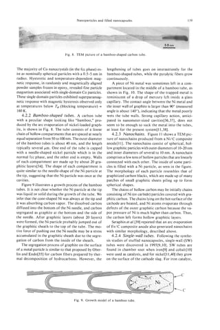 Nanoparticles and filled nanocapsules                                      159




                                Fig. 8. TEM picture of a bamboo-shaped carbon tube.



The majority of Co nanocrystals (in the fcc phase) ex-      lengthening of tubes goes on intermittently for the
ist as nominally spherical particles with a 0.5-5 nm in     bamboo-shaped tubes, while the pyrolytic fibers grow
radius. Hysteretic and temperature-dependent mag-           continuously.
netic response, in randomly and magnetically aligned            A piece of Ni metal was sometimes left in a com-
powder samples frozen in epoxy, revealed fine particle      partment located in the middle of a bamboo tube, as
magnetism associated with single-domain Co particles.       shown in Fig. 10. The shape of the trapped metal is
These single-domain particles exhibited superparamag-       reminiscent of a drop of mercury left inside a glass
netic response with magnetic hysteresis observed only       capillary. The contact angle between the Ni metal and
at temperatures below Ts (blocking temperature) =           the inner wall of graphite is larger than 90”(measured
160 K.                                                      angle is about 140”), indicating that the metal poorly
    4.2.2 Bamboo-shaped tubes. A carbon tube                wets the tube walls. Strong capillary action, antici-
with a peculiar shape looking like “bamboo,” pro-           pated in nanometer-sized cavities[36,37], does not
duced by the arc evaporation of nickel-loaded graph-        seem to be enough to suck the metal into the tubes,
ite, is shown in Fig. 8. The tube consists of a linear      at least for the present system[ll,38].
chain of hollow compartments that are spaced at nearly          4.2.3 Nanochains. Figure 11 shows a TEM pic-
equal separation from 50 to 100nm. The outer diameter       ture of nanochains produced from a Ni/C composite
of the bamboo tubes is about 40 nm, and the length          anode[ll]. The nanochains consist of spherical, hol-
typically several pm. One end of the tube is capped         low graphitic particles with outer diameters of 10-20 nm
with a needle-shaped nickel particle which is in the        and inner diameters of several to 10 nm. A nanochain
normal fcc phase, and the other end is empty. Walls         comprises a few tens of hollow particles that are linearly
of each compartment are made up by about 20 gra-            connected with each other. The inside of some parti-
phitic layers[34]. The shape of each compartment is         cles is filled with a Ni particle, as seen in the figure.
quite similar to the needle-shape of the Ni particle at     The morphology of each particle resembles that of
the tip, suggesting that the Ni particle was once at the    graphitized carbon blacks, which are made up of many
cavities.                                                   patches of small graphitic sheets piling up to form
    Figure 9 illustrates a growth process of the bamboo     spherical shapes.
tubes. It is not clear whether the Ni particle at the tip       The chains of hollow carbon may be initially chains
was liquid or solid during the growth of the tube. We       consisting of Ni (or carbide) particles covered with gra-
infer that the cone-shaped Ni was always at the tip and     phitic carbon. The chains lying on the hot surface of the
it was absorbing carbon vapor. The dissolved carbon         cathode are heated, and Ni atoms evaporate through
diffused into the bottom of the Ni needle, and carbon       defects of the outer graphitic carbon because the va-
segregated as graphite at the bottom and the side of        por pressure of Ni is much higher than carbon. Thus,
the needle. After graphitic layers (about 20 layers)        the carbon left forms hollow graphitic layers.
were formed, the Ni particle probably jumped out of             Seraphin el al.[39] reported that an arc evaporation
the graphitic sheath to the top of the tube. The mo-        of Fe/C composite anode also generated nanochains
tive force of pushing out the Ni needle may be a stress     with similar morphology, described above.
accumulated in the graphitic sheath due to the segre-           4.2.4 Single-wall tubes. Following the synthe-
gation of carbon from the inside of the sheath.             sis studies of stuffed nanocapsules, single-wall (SW)
    The segregation process of graphite on the surface      tubes were discovered in 1993[9,10]. SW tubes are
of a metal particle is similar to that proposed by Ober-    found in chamber soot when iron[9] and cobalt[lO]
lin and Endo[35] for carbon fibers prepared by ther-        were used as catalysts, and for nickel[11,401 they grow
mal decomposition of hydrocarbons. However, the             on the surface of the cathode slag. For iron catalyst,




                                      Fig. 9. Growth model of a bamboo tube.
 