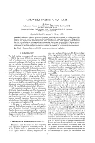 ONION-LIKE GRAPHITIC PARTICLES
                                                           D. UGARTE
                           Laboratorio National de Luz Sincrotron (CNPq/MCT), Cx. Postal 6192,
                                                13081-970 Campinas SP, Brazil;
                        Institut de Physique Experimentale, Ecole Polytechnique FCdCrale de Lausanne,
                                                  1015 Lausanne, Switzerland

                                       (Received 18 July 1994; accepted 10 February 1995)

            Abstract-Nanometric graphitic structures (fullerenes, nanotubes, bucky-onions, etc.) form in different
            harsh environments (electric arc, electron irradiation, plasma torch). In particular, the onion-like graphitic
            particles may display a wide range of structures, going from polyhedral to nearly spherical. High-resolution
            electron microscopy is the primary tool for studying these systems. On the basis of HREM observations,
            we discuss the energetics and possible formation mechanism of these multi-shell fullerenes. The better un-
            derstanding of the underlying processes would allow the development of an efficient production method.
            Key Words-Graphite,      fullerenes, HREM, nanostructures, electron irradiation.


                      1. INTRODUCTION                               large-scale synthesis of nanotubes[4]. The central part
                                                                    of the deposit consists of a black powder containing
    The high melting temperature of carbon materials
                                                                    a mixture of graphitic nanotubes and nanoparticles.
    (=4000”K) has made difficult the preparation and
                                                                    Although this procedure allows the generation of these
    study of carbon clusters. In recent years, the field of
                                                                    particles in macroscopic quantities, the purification of
    nanometric carbon particles has found an unexpected
                                                                    the different soot components (e.g., nanotubes) has
    and overwhelming development. In a first step, the so-
                                                                    not been easily performed. Centrifugation and filtra-
    phisticated laser evaporation source revealed the ex-
                                                                    tion methods have been unsuccessful, and a rather in-
    istence of fullerenes, but with the limitation that their
                                                                    efficient oxidation procedure (99% of the material is
    study could only be performed in cluster-beam exper-
                                                                    lost) has allowed the production of purified nanotubes
,   iments[l]. Second, in 1990, the current and simple
                                                                    samples[l2].
    electric arc-discharge[2] allowed the synthesis and
                                                                        The electric arc is a transient phenomenon, where
    study of these molecules by a large number of labo-
                                                                    the region of the electrode producing the arc changes
    ratories, generating a burst of revolutionary discov-
                                                                    permanently all over the surface of contact. The gen-
    eries. A wide family of nanometric graphitic systems
                                                                    erated temperature gradients induce an important
    may be synthesized by making slight modifications to
                                                                    range of conditions for the formation of graphitic
    the electric arc experiment (nanotubes[3,4], nanopar-
                                                                    nanoparticles; this fact leads to wide size and shape
    ticles[5-7], metal-filled nanoparticles[8-10], etc.).
                                                                    distributions (see Fig. la). The particles usually display
        High-resolution transmission electron microscopy
                                                                    a clear polyhedral morphology, and a large inner empty
    (HREM) is the technique best suited for the structural          space (3-10 nm in diameter). Macroscopic quantities
    characterization of nanometer-sized graphitic parti-            of nanometric graphitic particles may be obtained by
    cles. In-situ processing of fullerene-related structures        a thermal treatment of “fullerene black”[ 13,141; this
    may be performed, and it has been shown that carbo-             method yields particles with similar structure to those
    naceous materials transform themseIves into quasi-              ones generated in the arc, but with a narrower size dis-
    spherical onion-like graphitic particles under the effect
                                                                    tribution, in particular located in the 5 1 0 nm range.
    of intense electron irradiation[ll].                                The high-energy electron irradiation of carbona-
        in this paper, we analyze the methods of synthesiz-         ceous materials produces remarkably symmetrical and
    ing multi-shell fullerene structures and try to gather          spherical onion-like particles[ll] (see Fig. lb, 2). These
    some information about their formation mechanism.               particles are very stable under electron bombardment,
    We also discuss some particularities of the energetics          even when formed by a small number of shells (2-4)
    of onion-like graphitic particles. The understanding of         [15]. The generation of these quasi-spherical graphitic
    the parameters involved would allow the development             systems (nicknamed bucky-onions) is realized in situ in
    of efficient production procedures.                             an electron microscope. However, the particles are only
                                                                    formed in minute quantities on an electron microscopy
      2. SYNTHESIS OF MULTI-SHELL FULLERENES
                                                                    grid, and their study may only be performed by trans-
                                                                    mission electron microscopy-associated techniques.
       The electric arc is the easiest and most frequently          Two major structural aspects differentiate them from
    used experiment to produce onion-like particles. A              the graphitic particles discussed previously: (a) the
    dc arc-discharge is used to generate a carbon deposit           shape of the concentrical arrangement of graphitic lay-
    on the negative electrode following the procedure for           ers is a nearly perfect sphere, (b) the innermost shell
                                                                 163
 