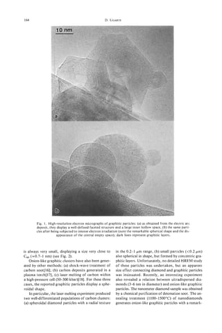 164                                                     D. UGARTE




                  i




        Fig. 1. High-resolution electron micrographs of graphitic particles: (a) as obtained from the electric arc
        deposit, they display a well-defined faceted structure and a large inner hollow space, (b) the same parti-
        cles after being subjected to intense electron irradiation (note the remarkable spherical shape and the dis-
                      appearance of the central empty space); dark lines represent graphitic layers.



is always very small, displaying a size very close to          in the 0.2-1 pm range, (b) small particles (<0.2 pm)
C60 (20.7-1 nm) (see Fig. 2).                                  also spherical in shape, but formed by concentric gra-
    Onion-like graphitic clusters have also been gener-        phitic layers. Unfortunately, no detailed HREM study
ated by other methods: (a) shock-wave treatment of             of these particles was undertaken, but an apparent
carbon soot[l6]; (b) carbon deposits generated in a            size effect connecting diamond and graphitic particles
plasma torch[l7], (c) laser melting of carbon within           was insinuated. Recently, an interesting experiment
a high-pressure cell (50-300 kbar)[l8]. For these three        also revealed a relation between ultradispersed dia-
cases, the reported graphitic particles display a sphe-        monds (3-6 nm in diameter) and onion-like graphitic
roidal shape.                                                  particles. The nanometer diamond sample was obtained
    In particular, the laser melting experiment produced       by a chemical purification of detonation soot. The an-
two well-differentiated populations of carbon clusters:        nealing treatment (1100-1 500°C) of nanodiamonds
(a) spheroidal diamond particles with a radial texture         generates onion-like graphitic particles with a remark-
 