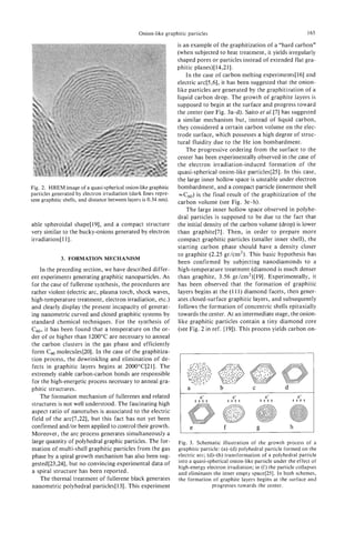 Onion-like graphitic particles                                              165

                                                                  is an example of the graphitization of a "hard carbon"
                                                                  (when subjected to heat treatment, it yields irregularly
                                                                  shaped pores or particles instead of extended flat gra-
                                                                  phitic planes)[14,21].
                                                                      In the case of carbon melting experiments[l6] and
                                                                  electric arc[5,6], it has been suggested that the onion-
                                                                  like particles are generated by the graphitization of a
                                                                  liquid carbon drop. The growth of graphite layers is
                                                                  supposed to begin at the surface and progress toward
                                                                  the center (see Fig. 3a-d). Saito et d [ 7 ] has suggested
                                                                  a similar mechanism but, instead of liquid carbon,
                                                                  they considered a certain carbon volume on the elec-
                                                                  trode surface, which possesses a high degree of struc-
                                                                  tural fluidity due to the He ion bombardment.
                                                                      The progressive ordering from the surface to the
                                                                  center has been experimentally observed in the case of
                                                                  the electron irradiation-induced formation of the
                                                                  quasi-spherical onion-like particles[25]. In this case,
                                                                  the large inner hollow space is unstable under electron
Fig. 2. HREM image of a quasi-sphericalonion-like graphitic       bombardment, and a compact particle (innermost shell
particles generated by electron irradiation (dark lines repre-     4 6 0 ) is the final result of the graphitization of the
sent graphitic shells, and distance between layers is 0.34 nm).   carbon volume (see Fig. 3e-h).
                                                                      The large inner hollow space observed in polyhe-
                                                                  dral particles is supposed to be due to the fact that
able spheroidal shape[l9], and a compact structure                the initial density of the carbon volume (drop) is lower
very similar to the bucky-onions generated by electron            than graphite[7]. Then, in order to prepare more
irradiation[111.                                                  compact graphitic particles (smaller inner shell), the
                                                                  starting carbon phase should have a density closer
                                                                  to graphite (2.25 gr/cm2). This basic hypothesis has
             3. FORMATION MECHANISM
                                                                  been confirmed by subjecting nanodiamonds to a
    In the preceding section, we have described differ-           high-temperature treatment (diamond is much denser
ent experiments generating graphitic nanoparticles. As            than graphite, 3.56 gr/cm2)[ 191. Experimentally, it
for the case of fullerene synthesis, the procedures are           has been observed that the formation of graphitic
rather violent (electric arc, plasma torch, shock waves,          layers begins at the (1 11) diamond facets, then gener-
high-temperature treatment, electron irradiation, etc.)           ates closed-surface graphitic layers, and subsequently
and clearly display the present incapacity of generat-            follows the formation of concentric shells epitaxially
ing nanometric curved and closed graphitic systems by             towards the center. At an intermediate stage, the onion-
standard chemical techniques. For the synthesis of                like graphitic particles contain a tiny diamond core
c 0 it has been found that a temperature on the or-
  6,                                                              (see Fig. 2 in ref. [19]). This process yields carbon on-
der of or higher than 1200°C are necessary to anneal
the carbon clusters in the gas phase and efficiently
form Cso molecules[20]. In the case of the graphitiza-
tion process, the dewrinkling and elimination of de-
fects in graphitic layers begins at 2O0OoC[21]. The
extremely stable carbon-carbon bonds are responsible
for the high-energetic process necessary to anneal gra-
phitic structures.                                                    a              b             C              d
    The formation mechanism of fullerenes and related
structures is not well understood. The fascinating high
aspect ratio of nanotubes is associated to the electric
field of the arc[7,22], but this fact has not yet been
confirmed and/or been applied to control their growth.                                   f                            h
Moreover, the arc process generates simultaneously a
large quantity of polyhedral graphic particles. The for-          Fig. 3. Schematic illustration of the growth process of a
mation of multi-shell graphitic particles from the gas            graphitic particle: (a)-(d) polyhedral particle formed on the
phase by a spiral growth mechanism has also been sug-             electric arc; (d)-(h) transformation of a polyhedral particle
gested[23,24], but no convincing experimental data of             into a quasi-spherical onion-like particle under the effect of
                                                                  high-energy electron irradiation; in (f) the particle collapses
a spiral structure has been reported.                             and eliminates the inner empty space[25]. In both schemes,
    The thermal treatment of fullerene black generates            the formation of graphite layers begins at the surface and
nanometric polyhedral particles[ 131. This experiment                             progresses towards the center.
 