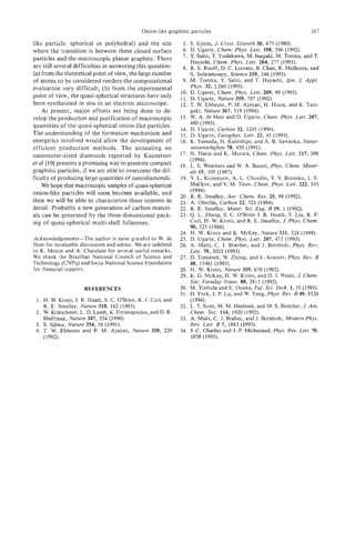 Onion-like graphitic particles                                           167

like particle: spherical or polyhedral) and the size            5. S. Iijima, J. Crysf. Growth 50, 675 (1980).
where the transition is between these closed surface            6. D. Ugarte, Chem. Phys. Lett. 198, 596 (1992).
particles and the macroscopic planar graphite. There            7. Y. Saito, T. Yoshikawa, M. Inagaki, M. Tomita, and T.
                                                                    Hayashi, Chem. Phys. Lett. 204, 277 (1993).
are still several difficulties in answering this question:      8. R. S. Ruoff, D. C. Lorents, B. Chan, R. Malhotra, and
(a) from the theoretical point of view, the large number            S . Subramoney, Science 259, 346 (1993).
of atoms to be considered renders the computational             9. M. Tomita, Y. Saito, and T. Hayashi, Jpn. J. &pi.
evaluation very difficult; (b) from the experimental                Phys. 32, L280 (1993).
                                                               10. D. Ugarte, Chem. Phys. Lett. 209, 99 (1993).
point of view, the quasi-spherical structures have only        11. D. Ugarte, Nature 359, 707 (1992).
been synthesised in situ in an electron microscope.            12. T. W. Ebbesen, P. M. Ajayan, H. Hiura, and K. Tani-
    At present, major efforts are being done to de-                 gaki, Nature 367, 519 (1994).
velop the production and purification of macroscopic           13. W. A. de Heer and D. Ugarte, Chem. Phys. Lett. 207,
quantities of the quasi-spherical onion-like particles.             480 (1993).
                                                               14. D. Ugarte, Carbon 32, 1245 (1994).
The understanding of the formation mechanism and               15. D. Ugarte, Europhys. Lett. 22, 45 (1993).
energetics involved would allow the development of             16. K. Yamada, H. Kunishige, and A. B. Sawaoka, Natur-
efficient production methods. The annealing on                      wissenschoften 78, 450 (1991).
nanometer-sized diamonds reported by Kuznetsov                 17. N. Hatta and K. Murata, Chem. Phys. Lett. 217, 398
                                                                    (1994).
et al. [ 191 presents a promising way to generate compact      18. L. S. Weathers and W. A. Basset, Phys. Chem. Miner-
graphitic particles, if we are able to overcome the dif-            als 15, 105 (1987).
ficulty of producing large quantities of nanodiamonds.         19. V. L. Kuznetsov, A. L. Chuvilin, Y. V. Butenko, I. Y.
    We hope that macroscopic samples of quasi-spherical             Mal'kov, and V. M. Titov, Chem. Phys. Lett. 222, 343
                                                                    ( 1994).
onion-like particles will soon become available, and
                                                               20. R. E. Smalley, Acc. Chem. Res. 25, 98 (1992).
then we will be able to characterize these systems in          21. A. Oberlin, Carbon 22, 521 (1984).
detail. Probably a new generation of carbon materi-            22. R. E. Smalley, Mater. Sci. Eng. B 19, 1 (1992).
als can be generated by the three-dimensional pack-            23. Q. L. Zhang, S. C. O'Brien J. R. Heath, Y. Liu, R. E
ing of quasi-spherical multi-shell fullerenes.                      Curl, H. W. Kroto, and R. E. Smalley, J. Phys. Chem.
                                                                    90, 525 (1986).
                                                               24. H. W. Kroto and K. McKay, Nature 331, 328 (1988).
Acknowledgements-The author is most grateful to W. de          25. D. Ugarte, Chem. Phys. Left. 207, 473 (1993).
Heer for invaluable discussions and advice. We are indebted    26. A. Maiti, C. J. Bravbec, and J. Bernholc, Phys. Rev.
to R. Monot and A. Chatelain for several useful remarks.            Lett. 70, 3023 (1993).
We thank the Brazilian National Council of Science and         27. D. Tomanek, W. Zhong, and E. Krastev, Phys. Rev. B
Technology (CNPq) and Swiss National Science Foundation             48, 15461 (1993).
for financial support.                                         28. H. W. Kroto, Nature 359, 670 (1992).
                                                               29. K. G. McKay, H. W. Kroto, and D. J. Wales, J. Chem.
                                                                    SOC.  Faraday Trans. 88, 2815 (1992).
                     REFERENCE§                                30. M. Yoshida and E. Osawa, Ful. Sci. Tech. 1, 55 (1993).
                                                               3 1. D. York, J. P. Lu, and W. Yang, Phys. Rev. B 49,8526
 1. H. W. Kroto, J. R. Heath, S. C. O'Brien, R. F. Curl, and        (1994).
    R. E. Smalley, Nature 318, 162 (1985).                     32. L. T. Scott, M. M. Hashemi, and M. S . Bratcher, J. Am.
 2. W. Kratschmer, L. D. Lamb, K. Foristopoulos, and D. R.          Chem. SOC.114, 1920 (1992).
    Huffman, Nature 347, 354 (1990).                           33. A. Maiti, C. J. Brabec, and J. Bernholc, Modern Phys.
 3. S. Iijima, Nafure 354, 56 (1991).                               Rev. Lett. B 7, 1883 (1993).
 4. T. W. Ebbesen and P. M. Ajayan, Nature 358, 220            34. J.-C. Charlier and J.-P. Michenaud, Phys. Rev. Lett. 70,
    (1992).                                                         1858 (1993).
 