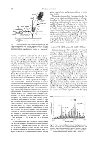 170                                                     U. ZIMMERMAN al.
                                                                   et

                                                                    a two-stage reflector and a mass resolution of better
                                    REF                             than 20,000.
                                                                       The size distribution of the clusters produced in the


                                 7                                  cluster source is quite smooth, containing no informa-
                                                                    tion about the clusters except their composition. To
                                                                    obtain information about, for example, the relative
                                                                    stability of clusters, it is often useful to heat the clus-
                                                                    ters. Hot clusters will evaporate atoms and molecules,
                                                                    preferably until a more stable cluster composition is
                                                                    reached that resists further evaporation. This causes
                                                                    an increase in abundance of the particularly stable spe-
  C                                                LERATIONREOlON   cies (Le., enhancing the corresponding peak in the
                                                                    mass spectrum, then commonly termed 'fragmentation
                                          "                         spectrum'). Using sufficiently high laser fluences
          CLUSTER
        CONDENSATION
                       PUMPING
                        STAGE
                                       TOF MASS
                                    SPECIXOMETER
                                                                    (=50 pJ/mm2), the clusters can be heated and ion-
            CELL
                                                                    ized simultaneously with one laser pulse.
Fig. 1. Experimental setup: the clusters are emitted from the
cluster condensation cell, passing as a particle beam through
                                                                      3. COATING WITH ALKALINE EARTH METALS
a differential pumping stage into the focus of a time-of-flight
mass spectrometer, where they are ionized by a laser pulse.             In this section, we will investigate the structure of
                                                                    clusters produced when the metal oven is filled with
                                                                    one of the alkaline earth metals Ca, Sr, or Ba.
clusters. The cluster source o n the left is a low-                     A mass spectrum of C60Bax is shown in Fig. 2.
pressure, inert gas condensation cell filled with ap-               The mass peaks corresponding to singly ionized clusters
proximately 1 torr He gas and cooled by liquid nitrogen             have been joined by a connecting line. Note that the
flowing through the outer walls of the cell. Inside the             series of singly ionized clusters shows a very prominent
cell, two electrically heated ovens, one containing a               peak at the mass corresponding to C60Ba32,implying
fullerene and one containing a metal, produce inter-                that this cluster is particularly stable. In searching for
penetrating vapor clouds of the two materials. This                 an explanation for the high stability of this cluster, we
mixture is cooled by collisions with the He gas, thereby            can obtain a first hint from looking at the doubly ion-
supersaturating the vapor and causing clusters to con-              ized clusters also visible in Fig. 2 (the peaks not con-
dense. The size distribution of the clusters thus pro-              nected by the line correspond to doubly ionized
duced is rather broad, but the mean composition of                  clusters). Again, the peak at x = 32 is particularly
the clusters depends on the relative density of the va-             strong. This seems to indicate that the stability of
por components and can be adjusted by the tempera-                  CmBa,, is not caused by a closed-shell electronic con-
tures of the ovens. However, the range of cluster                   figuration. Instead, the high stability is expected to be
compositions that can be studied using mass spectrom-               of geometric origin. Remembering that the total
etry is limited, despite the high resolution of the mass            number of faces or rings constituting the cagelike
spectrometer employed: Due to the various natural iso-              structure of the c 6 0 molecule is 32 and, thus, equal to
topes exhibited by most of the metals studied, the mass             the number of Ba-atoms required to form this highly
spectra become increasingly confused with rising metal
content, making exact identification of the peaks im-
possible. For metals with more than one significant
                                                                    800
isotope we can, therefore, only study clusters with ei-
ther small metal and high fullerene content or high
metal content and just one fullerene per cluster. The
formation of pure metal clusters has to be avoided for
                                                                    -
                                                                    :
the same reason. By keeping the temperature of the                   9
metal oven below the threshold for formation of pure                -3
metal clusters and introducing only small amounts of                -2
                                                                    Y
fullerenes as condensation seeds into the metal vapor,               c
                                                                     1
it is possible to generate cluster distributions consist-            8
ing almost completely of compositions C60Mx o r
C70Mxwith M E (Li, Na, K, Rb, Cs, Ca, Sr, Ba) and
                                                                         0
x = o . . . 500.                                                         1000            3000             5000              7000
     After condensation, the clusters are transported by                                     mass [amu]
the He-flow through a nozzle and a differential pump-
ing stage into a high vacuum chamber. For ionization                Fig. 2. Mass spectrum of photoionized C,Ba, clusters con-
                                                                    taining both singly and doubly ionized species: the solid line
of the clusters, we used excimer and dye laser pulses
                                                                    connects peaks of singly ionized clusters. The sharp edge oc-
at various wavelengths. The ions were then mass an-                 curs at 32 metal atoms, equal to the total number of hex-
alyzed by a time-of-flight mass spectrometer, having                     agonal and pentagonal rings of the C60molecule.
 