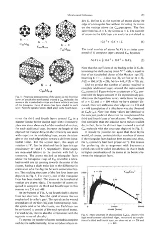 Metal-coated fullerenes                                                173

                                                                   dex K. Define K as the number of atoms along the
                                                                   edge of a triangular face without including the atoms
                                                                   on the vertices above the C60-pentagons. The first
                                                                   layer then has K = 1, the second K = 2. The number
                                                                   of atoms in the Kth layer can easily be calculated to

                                                                                     10K2+ 10K + 12.                        (1)
    C60M32                                    K = 3
                      C60M104
                                             C60M236               The total number of atoms N ( K ) in a cluster com-
                                                                   posed of K complete layers around c0 becomes
                                                                                                       6


                                                                            N ( K )= i(10K3+ 30K2 + 56K).                   (2)

                                                                   Note that the coefficient of the leading order in K,de-
                                                                   termining the shell spacing on an N1'3  scale, is equal to
                                                                   that of an icosahedral cluster of the Mackay type[l7].
                                                                   Inserting K = 1 . . .4into eqn (2), we find N(1) = 32,
                                                                   N(2) = 104,N(3) = 236, N(4)= 448,N ( 5 )= 760, etc.
                                                                        Did we predict the number of atoms required to
                                                                   complete additional layers around the metal-coated
                        C60M448                                    c 6 0 correctly? Figure 6 shows a spectrum of c 6 0 cov-
                                                                   ered with the largest amount of Ca experimentallypos-
Fig. 5 . Proposed arrangements of the atoms in the first four
                                                                   sible (note the logarithmic scale). Aside from the edges
layers of an alkaline earth metal around a Cm molecule: the
atoms at the icosahedral vertices are drawn in black and one       of x = 32 and x = 104 which we have already dis-
of the triangular faces of atoms has been shaded in each           cussed, there are additional clear edges at x = 236 and
layer. Note the spiral of atoms (dark grey) in the fourth layer.   x = 448 (completion of a third layer was also observed
                                                                   at C6OSr236). Note that these values are identical to
                                                                   the ones just predicted above for the completion of the
struct the third and fourth layers around c 6 0 in a               third and fourth layer of metal atoms. We, therefore,
manner similar to the second layer with I-symmetry:                feel confident that the alkaline earth metals studied
place one atom above each of the icosahedral vertices;             do, in fact, form the distinct layers around a central
for each additional layer, increase the length of the              c0 molecule with the structures depicted in Fig. 5 .
                                                                    6
edges of the triangles between the vertices by one atom                 It should be pointed out again that these layers
with respect to the underlying layer; rotate the trian-            would, of course, contain identical numbers of atoms
gles so that each edge points toward a different icosa-            if the triangular faces had not been rotated and, thus,
hedral vertex. For the second layer, this angle of                 the Ih-symmetry had been preserved[7]. The reason
rotation is 19".For the third and fourth layer it is ap-           for preferring the arrangement with I-symmetry
proximately 14" and 1 lo, respectively. These angles               (which can still be called icosahedral) is that it leads
are measured relative to the position with full Ih-                to higher coordination of the atoms at the borders be-
symmetry. The atoms stacked as triangular faces                    tween the triangular faces.
above the hexagonal rings of c 6 0 resemble a tetra-
hedron with one tip pointing towards the center of the
cluster, having a slight twist due to the difference in
orientation of a few degrees between consecutive lay-
ers. The resulting structures of the first four layers are
depicted in Fig. 5 . For clarity, one of the triangular
faces has been shaded. The atoms at the icosahedral
vertices are drawn black. The number of atoms re-
quired to complete the third and fourth layer in this
manner are 236 and 448.
    At the bottom of Fig. 5, the fourth shell is shown
from two directions. Note the spiral of atoms that are
emphasized by a dark grey. This spiral can be wound
around any of the five-fold axes from tip to tip. Sim-
ilar spirals exist in the other layers, too. Each layer can             0                      10000                     20000
be envisioned to consist of five such spirals of atoms.                                     mass [amu]
For each layer, there is also the stereoisomer with the
                                                                   Fig. 6. Mass spectrum of photoionized C&a, clusters with
opposite sense of chirality.                                       high metal content: additional edges, interpreted as comple-
    To express the number of atoms needed to complete              tion of a third and fourth layer, are observed at x = 236 and
such layers mathematically, let us introduce a layer in-                                     x = 448.
 