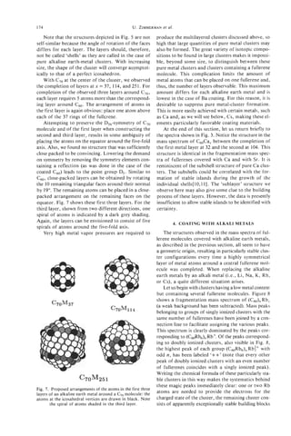174                                                U. ZIMMERMANal.
                                                             et

     Note that the structures depicted in Fig. 5 are not        produce the multilayered clusters discussed above, so
self-similar because the angle of rotation of the faces         high that large quantities of pure metal clusters may
differs for each layer. The layers should, therefore,           also be formed. The great variety of isotopic compo-
not be called 'shells' as they are called in the case of        sitions t o be found in large clusters makes it impossi-
pure alkaline earth-metal clusters. With increasing             ble, beyond some size, to distinguish between these
size, the shape of the cluster will converge asymptot-          pure metal clusters and clusters containing a fullerene
ically to that of a perfect icosahedron.                        molecule. This complication limits the amount of
     With C70at the center of the cluster, we observed          metal atoms that can be placed on one fullerene and,
the completion of layers at x = 37, 114, and 251. For           thus, the number of layers observable. This maximum
completion of the observed three layers around C70,             amount differs for each alkaline earth metal and is
each layer requires 5 atoms more than the correspond-           lowest in the case of Ba coating. For this reason, it is
ing layer around c 6 0 . The arrangement of atoms in            desirable to suppress pure metal-cluster formation.
the first layer is again obvious: place one atom above          This is more easily achieved with certain metals, such
each of the 37 rings of the fullerene.                          as Ca and, as we will see below, Cs, making these el-
     Attempting to preserve the D,,,-symrnetry of C70           ements particularly favorable coating materials.
molecule and of the first layer when constructing the               At the end of this section, let us return briefly to
second and third layer, results in some ambiguity of            the spectra shown in Fig. 3. Notice the structure in the
placing the atoms on the equator around the five-fold           mass spectrum of C60Cax between the completion of
axis. Also, we found no structure that was sufficiently         the first metal layer at 32 and the second at 104. This
close packed to be convincing. Lowering the demand              structure is identical in the fragmentation mass spec-
on symmetry by removing the symmetry elements con-              tra of fullerenes covered with C a and with Sr. It is
taining a reflection (as was done in the case of the            reminiscent of the subshell structure of pure Ca clus-
coated c60) leads to the point group D,. Similar to             ters. The subshells could be correlated with the for-
c 6 0 , close-packed layers can be obtained by rotating         mation of stable islands during the growth of the
the 10 remaining triangular faces around their normal           individual shells[ 10,111. The 'sublayer' structure we
by 19". The remaining atoms can be placed in a close-           observe here may also give some clue to the building
packed arrangement on the remaining faces on the                process of these layers. However, the data is presently
equator. Fig. 7 shows these first three layers. For the         insufficient to allow stable islands to be identified with
third layer, shown from two different directions, one           certainty.
spiral of atoms is indicated by a dark grey shading.
Again, the layers can be envisioned to consist of five                  4. COATING WITH ALKALI METALS
spirals of atoms around the five-fold axis.
     Very high metal vapor pressures are required to                The structures observed in the mass spectra of ful-
                                                                lerene molecules covered with alkaline earth metals,
                                                                as described in the previous section, all seem to have
                                                                a geometric origin, resulting in particularly stable clus-
                                                                ter configurations every time a highly symmetrical
                                                                layer of metal atoms around a central fullerene mol-
                                                                ecule was completed. When replacing the alkaline
                                                                earth metals by an alkali metal (i.e., Li, Na, K , Rb,
                                                                or Cs), a quite different situation arises.
                                                                    Let us begin with clusters having a low metal content
                                                                but containing several fullerene molecules. Figure 8
                                                                shows a fragmentation mass spectrum of (C60)nRbx
        C70M37                                                  (a weak background has been subtracted). Mass peaks
                                       C70M114                  belonging to groups of singly ionized clusters with the
                                                                same number of fullerenes have been joined by a con-
                                                                nection line to facilitate assigning the various peaks.
                                                                This spectrum is clearly dominated by the peaks cor-
                                                                responding to (C,Rb6), Rb+. Of the peaks correspond-
                                                                ing t o doubly ionized clusters, also visible in Fig. 8,
                                                                the highest peak of each group (C60Rb6)nRb:+ with
                                                                odd n, has been labeled '++' (note that every other
                                                                peak of doubly ionized clusters with an even number
                                                                of fullerenes coincides with a singly ionized peak).
                                                                Writing the chemical formula of these particularly sta-
                      c70M251                                   ble clusters in this way makes the systematics behind
                                                                these magic peaks immediately clear: one or two Rb
Fig. 7. Proposed arrangements of the atoms in the first three
layers of an alkaline earth metal around a C70molecule: the     atoms are needed to provide the electrons for the
atoms at the icosahedral vertices are drawn in black. Note      charged state of the cluster, the remaining cluster con-
       the spiral of atoms shaded in the third layer.           sists of apparently exceptionally stable building blocks
 