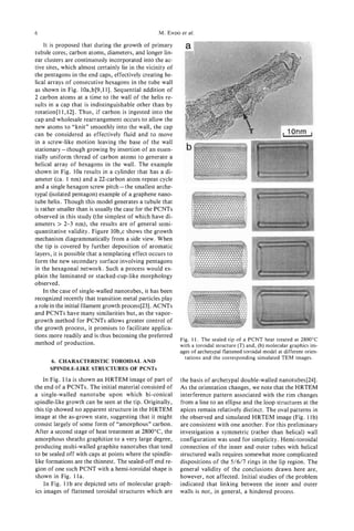 6                                                  M. ENDOet al.

    It is proposed that during the growth of primary
tubule cores, carbon atoms, diameters, and longer lin-
ear clusters are continuously incorporated into the ac-
tive sites, which almost certainly lie in the vicinity of
the pentagons in the end caps, effectively creating he-
lical arrays of consecutive hexagons in the tube wall
as shown in Fig. 10a,b[9,11]. Sequential addition of
2 carbon atoms at a time to the wall of the helix re-
sults in a cap that is indistinguishable other than by
rotation[ll,l2]. Thus, if carbon is ingested into the
cap and wholesale rearrangement occurs to allow the
new atoms to “knit” smoothly into’ the wall, the cap
can be considered as effectively fluid and to move
in a screw-like motion leaving the base of the wall
stationary- though growing by insertion of an essen-
tially uniform thread of carbon atoms to generate a
helical array of hexagons in the wall. The example
shown in Fig. 10a results in a cylinder that has a di-
ameter (ca. 1 nm) and a 22-carbon atom repeat cycle
and a single hexagon screw pitch -the smallest arche-
typal (isolated pentagon) example of a graphene nano-
tube helix. Though this model generates a tubule that
is rather smaller than is usually the case for the PCNTs
observed in this study (the simplest of which have di-
ameters > 2-3 nm), the results are of general semi-
quantitative validity. Figure 10b,c shows the growth
mechanism diagrammatically from a side view. When
the tip is covered by further deposition of aromatic
layers, it is possible that a templating effect occurs to
form the new secondary surface involving pentagons
in the hexagonal network. Such a process would ex-
plain the laminated or stacked-cup-like morphology
observed.
    In the case of single-walled nanotubes, it has been
recognized recently that transition metal particles play
a role in the initial filament growth process[23]. ACNTs
and PCNTs have many similarities but, as the vapor-
growth method for PCNTs allows greater control of
the growth process, it promises to facilitate applica-
tions more readily and is thus becoming the preferred
                                                            Fig. 11. The sealed tip of a PCNT heat treated at 2800°C
method of production.                                       with a toroidal structure (T) and, (b) molecular graphics im-
                                                            ages of archetypal flattened toroidal model at different orien-
                                                              tations and the corresponding simulated TEM images.
      6. CHARACTERISTIC TOROIDAL AND
      SPINDLE-LIKE STRUCTURES OF PCNTS
    In Fig. 1l a is shown an HRTEM image of part of         the basis of archetypal double-walled nanotubes[24].
the end of a PCNTs. The initial material consisted of       As the orientation changes, we note that the HRTEM
a single-walled nanotube upon which bi-conical              interference pattern associated with the rim changes
spindle-like growth can be seen at the tip. Originally,     from a line to an ellipse and the loop structures at the
this tip showed no apparent structure in the HRTEM          apices remain relatively distinct. The oval patterns in
image at the as-grown state, suggesting that it might       the observed and simulated HRTEM image (Fig. 1lb)
consist largely of some form of “amorphous” carbon.         are consistent with one another. For this preliminary
After a second stage of heat treatment at 280O0C, the       investigation a symmetric (rather than helical) wall
amorphous sheaths graphitize to a very large degree,        configuration was used for simplicity. Hemi-toroidal
producing multi-walled graphite nanotubes that tend         connection of the inner and outer tubes with helical
to be sealed off with caps at points where the spindle-     structured walls requires somewhat more complicated
like formations are the thinnest. The sealed-off end re-    dispositions of the 5/6/7 rings in the lip region. The
gion of one such PCNT with a hemi-toroidal shape is         general validity of the conclusions drawn here are,
shown in Fig. 1la.                                          however, not affected. Initial studies of the problem
    In Fig. 1l b are depicted sets of molecular graph-      indicated that linking between the inner and outer
ics images of flattened toroidal structures which are       walls is not, in general, a hindered process.
 
