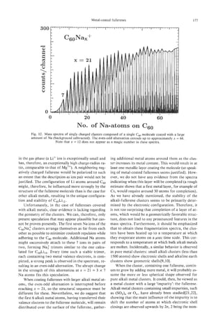 0                     20                      40                      60
                                     No. of Na-atoms on CG0
       Fig. 12. Mass spectra of singly charged clusters composed of a single C molecule coated with a large
                                                                             ,
       amount of Na (background subtracted). The even-odd alternation extends up to approximately x = 66.
                       Note that x = 12 does not appear as a magic number in these spectra.



in the gas phase (a Li' ion is exceptionally small and     ing additional metal atoms around them as the clus-
has, therefore, an exceptionally high charge-radius ra-    ter increases its metal content. This would result in at
tio, comparable to that of Mg2+). A neighboring neg-       least one metallic layer coating the molecule (so speak-
atively charged fuIlerene would be polarized to such       ing of metal-coated fullerenes seems justified). How-
an extent that the description as ion pair would not be    ever, we do not have any evidence from the spectra
justified. The configuration of Li atoms around Cb0        indicating when this layer will be completed (a rough
might, therefore, be influenced more strongly by the       estimate shows that a first metal layer, for example of
structure of the fullerene molecule than is the case for   Cs, would require around 30 atoms for completion).
other alkali metals, resulting in the unique configura-    As we have already mentioned, the stability of the
tion and stability of C6,,Li12.                            alkali-fullerene clusters seems to be primarily deter-
    TJnfortunately, in the case of fullerenes covered      mined by the electronic configuration. Therefore, it
with alkali metals, clear evidence is lacking regarding    is not too surprising that completion of a Payer of at-
the geometry of the clusters. We can, therefore, only      oms, which would be a geometrically favorable struc-
present speculation that may appear plausible but can-     ture, does not lead to any pronounced features in the
not be proven presently. The first seven Na ions of the    mass spectra. Furthermore, it should be emphasized
C,Na:     clusters arrange themselves as far from each     that to obtain these fragmentation spectra, the clus-
other as possible to minimize coulomb repulsion while      ters have been heated up to a temperature at which
adhering to the C, molecule. Additional Na atoms           they evaporate atoms on a psec time scale. This cor-
might successively attach to these 7 ions in pairs of      responds to a temperature at which bulk alkali metals
two, forming Na: trimers similar to the one calcu-         are molten. Incidentally, a similar behavior is observed
lated for Cs0Lil4. Every time such a stable trimer,        in pure metal clusters: small alkali clusters (less than
each containing two metal valence electrons, is com-        1500 atoms) show electronic shells and alkaline earth
pleted, a strong peak is observed in the spectrum, re-     clusters show geometric shells[9,10].
sulting in an even-odd alternation. The abrupt change          When the cluster, containing one fullerene, contin-
in the strength of this alternation at x = 21 = 3 X 7      ues to grow by adding more metal, it will probably as-
Na atoms fits this speculation.                            sume the more or less spherical shape observed for
    When coating fuIlerenes with larger alkali metal at-   pure alkali metal clusters. It could, then, be viewed as
oms, the even-odd alternation is interrupted before        a metal cluster with a large 'impurity': the fullerene.
reaching x = 21, so the structural sequence must be        Alkali metal clusters containing small impurities, such
different for these. Nevertheless, we do suggest that      as (SO,), or O n , have already been studied[21,22],
the first 6 alkali metal atoms, having transferred their   showing that the main influence of the impurity is to
valence electron to the fullerene molecule, will remain    shift the number of atoms at which electronic shell
 distributed over the surface of the fullerene, gather-    closings are observed upwards by 2n, 2 being the num-
 