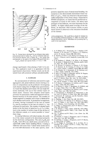 180                                                      U. ZIMMERMAN ai.
                                                                    et

                                                                  preted to signal the onset of metal-metal bonding. An
                                                                  exception to the electronically determined cluster sta-
                                                                  bility is C60Li12,which was observed to be particularly
                                                                  stable independent of the cluster charge. Supported by
                                                                  MNDO calculations, we found that the geometrical ar-
                                                                  rangement of atoms in this cluster, one above each
                                                                  pentagon of the fullerene, was most important for the
                                                                  stability. At higher alkali metal coverage of the ful-
                                                                  lerene, an electronic shell structure similar to pure
                                                                  metal clusters is observed in the ionization threshold
                                                                  of the clusters.

                                                                  Acknowledgements-We would like to thank H. Schaber for
                                                                  his outstanding technical assistance, U. Naher for many stim-
                                                                  ulating discussions, and A. Mittelbach for providing the C,,
                                                                  used in the experiments.


I
S
’          I , ,, ,       ,     ,   ,   , , ,        ,                                  REFERENCES
         0.0        0.2          0.4            06
                                                 .       0.8
                              RCJR0.t                               1. A. E Hebard, M. J. Rosseinsky, R. C. Haddon, D W.
                                                                         Murphy, S. H. Glarum, T. T. Palstra, A. P. Ramirez,
Fig. 14. Energy levels calculated for an infinitely deep spher-          and A. R. Kortan, Nature 350, 600 (1991).
ical potential well of radius R , with an infinitely high cen-
                               ,,                                   2 . K. Holczer, 0. Klein, S.-M. Huang, R. E. Kaner, K . 4 .
tral potential barrier with a radius Rc6,; the zigzag line               Fu, R. L. Whetten, and E Diederich, Science 252, 1154
corresponds to the path of the highest occupied level of a               (1991).
     C,Cs, cluster as it grows from x = 1 to x = 500.               3. P W. Stephens, L. Mihaly, J. B. Wiley, S.-M. Huang,
                                                                          .
                                                                         R. B. Kaner, E Diederich, R. L. Whetten, and K. Holc-
                                                                         zer, Phys. Rev. B 45, 543 (1992).
                                                                    4. A. R. Kortan, N. Kopylov, S. Glarum, E. M. Gyogy,
change significantly when placing a ‘hole’ in its cen-                   A. P. Ramirez, R. M. Fleming, 0. Zhou, E A. Thiel,
ter. This qualitative result is in agreement with the                    P. L. Trevor, and R. C. Haddon, Nature 360,566 (1992).
                                                                    5 . D. W. Murphy, M. Z. Rosseinsky, R. M. Fleming, eta/.,
experimental observation. Similar results can be ob-                     J. Phys. Chem. Solids 53, 1321 (1992).
tained from self-consistent jellium calculations[%].                6. P. Weis, R. D. Beck, G. Brauchle, and M. M. Kappes,
                                                                         J. Chem. Phys. 100, 5684 (1994).
                                                                    7. U. Zimmermann, N. Malinowski, U. Naher, S. Frank,
                       5. SUMMARY                                        and T. P. Martin, Phys. Rev. Lett. 72, 3542 (1994).
                                                                    8. T. P. Martin, N. Malinowski, U. Zimmermann, U. Na-
    By coevaporation of fullerenes and metal in a gas                    her, and H. Schaber, J. Chem. Phw. 99. 4210 (1993).
aggregation cell, metal-fullerene clusters having a va-             9. T. P. Martin, T. Bergmann, H. Gohlich, and T. Lange,
riety of compositions can be produced. Investigating                     J. Phys. Chem. 95, 6421 (1991).
such clusters using time-of-flight mass spectrometry,              10. T. P. Martin, U. Naher, T. Bergmann, H. Gohlich, and
                                                                         T. Lange, Chem. Phys. Lett. 183, 119 (1991).
we found that alkaline earth metals will coat single ful-          1 1 . T. P. Martin, T. Bergmann, H. Gohlich, and T. Lange,
lerene molecules with up to four distinct layers of                      Chem. Phys. Lett. 176, 343 (1991).
metal atoms. Clusters with complete metal layers                   12. U. Zimmermann, A. Burkhardt, N. Malinowski, U. Na-
proved to be particularly stable and appeared with en-                   her, and T. P. Martin, J. Chem. Phys. 101, 2244 (1994).
hanced intensity in the mass spectra. The number of                13. J. Kohanoff, W. Andreoni, and M. Parinello, Chem.
                                                                         Phys. Lett. 198, 472 (1992).
atoms required to complete such a layer is identical for           14. L. Pauling, J. Am. Chem. SOC. 69, 542 (1947).
each alkaline earth metal. A geometrical arrangement               15. C. S. Yannoni, P. P. Bernier, D. S. Bethune, G. Meijer,
of atoms, having I-symmetry in the case of coated                        and J. K. Salem, J. A m . Chem. Soc. 113, 3190 (1991).
c0 and D,-symmetry in the case of coated C,,,was
 6                                                                 16. A. L. Mackay, Acta Crystallogr. 15, 916 (1962).
                                                                   17. U. Naher, U. Zimmermann, and T. P. Martin, J. Chem.
proposed for each layer. The number of alkaline earth                    Phys. 99, 2256 (1993).
atoms in the first layer of metal on c 6 0 or C70is iden-          18. J. H. Weaver, J. Phys. Chem. Solids 53, 1433 (1992).
tical to the number of carbon rings on the surface of              19. M. J. S. Dewar and W. Thiel, J. Am. Chem. SOC.99,
the fullerene coated, so it seems possible to ‘count’                    4899 (1977).
these rings.                                                       20. M. J. S. Dewar and W. Thiel, J. Am. Ckem. SOC.99,
                                                                         4907 (1977).
    In coating fullerenes with alkali metals, the stabil-          21. H. Gohlich, T. Lange, T. Bergmann, and T. P. Martin,
ity of the cluster seemed to be determined primarily                     Phys. Rev. Lett. 65, 748 (1990).
by the electronic configuration. The units C&i6 and                22. H. Gohlich, T. Lange, T. Bergmann, and T. P. Martin,
C7oM6, where M is any alkali metal, proved to be ex-                     Z . Phys D 19, 117 (1991).
                                                                   23. W. D. Knight, K. Clemenger, W. A. de Heer, W. A.
ceptionally stable cluster building blocks. Coating a                    Saunders, M. Y. Chou, and M. L. Cohen, Phys. Rev.
fullerene with more than 7 alkali metal atoms led to                     Lett. 52, 2141 (1984).
an even-odd alternation in the mass spectra, inter-                24. S. Satpathy and M. Springborg, private communications.
 
