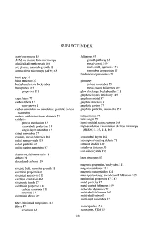SUBJECT INDEX

 acetylene source 15                               fullerenes 87
 AFRVI: see atomic force microscopy                      growth pathway 65
 alkalUalkali earth metals 169                           metal-coated 169
 arc plasma, nanotube growth 11                          multi-shell, synthesis 153
 atomic force microscopy (AFM) 65                        nanotubes comparison 15
                                                   fundamental parameters 27
band gap 37
band structure 37                                  geometry
buckybundlessee buclqtubes                              carbon nanotubes 59
buckytubes 149                                          metal-coated fullerenes 169
    properties 111                                 glow discharge, buckybundles 111
                                                   graphene layers, flexibility 149
cage forms 77                                      graphene model 37
cahon fibers 87                                    graphite structure 1
      vapo-grown 1                                 graphitic carbon 77
carbon nanotubes see nanotubes; pyrolitic carbon   graphitic particles, onion-like 153
  nanotubes
carbon-carbon intralayer distance 59               helical forms 77
catalysis                                          helix angle 59
      growth mechanism 87                          hemi-toroidal nanostructures 105
      nanotubule production 15                     high-resolutiontransmission electron microsopy
     single-layer nanotubes 47                       (HREM) 1,37, 111, 163
chiral nanotubes 27
clusters, metal-fullerenes 169                     icosahedral layers 169
cobalt nanocrystals 153                            incompletebonding defects 7 1
cobalt particles 47                                infrared studies 129
coiled carbon nanotubes 87                         interlayer distance 59
                                                   iron nanocrystals 153
diameters, Mlerene-scale 15
dekcts 7 1                                         knee structures 87
disordered carbons 129
                                                   magnetic properties, buckytubes 111
electric field, nanotube growth 11                 magnetoresistance 121
electrical properties 47                           magnetic susceptibility 121
electrical resistivity 121                         mass spectroscopy, metal-coated fullerenes 169
electron irradiation 163                           mechanical properties 47, 143
electronic bands 27                                metal particles 47
electronic properties 111                          metal-coated fullerenes 169
      carbon nanotubes 121                         molecular dynamics 77
      structure 37                                 multi-shell fullerenes 163
electronic shells 169                              multi-shell tubes 65
                                                   multi-wall nanotubes 27
fiber-reinforced composites 143
fibers 47                                          nanocapsules 153
      structures 65                                nanocones, STM 65
 