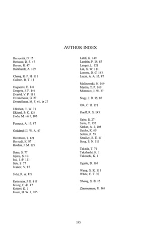 AUTHOR INDEX

Bernaerts, D. 15                      Lafdi, K. 149
Bethune, D. S. 47                     Lambin, P. 15,87
Beyers, R. 47                         Langer,L. 121
Burkhardt, A. 169                     Lin, X. W. 111
                                      Lorents, D. C. 143
Chang, R. P. H. 111                   Lucas, A. A. 15,87
Colbert, D. T. 11
                                      Malinowski, N. 169
Daguerre, E. 149                      Martin, T. P. 169
Despres, J. F. 149                    Mintmire, J. W. 37
Dravid, V. P. 111
Dresselhaus, 6 . 2 7                  Nagy, J. B. 15,87
Dresselhaus, M. S. vii, ix 27
                                      Olk, C. H. 121
Ebbeson, T. W.71
Eklund, P. C. 129                     Ruoff, R S. 143
Endo, M. vii 1: 105
                                      Saito, R. 27
Fonseca, A. IS, 87                    Saito, Y. 153
                                      Sarkar, A. 1, 105
Goddard III, W. A. 47                 SattIer, K. 65
                                      Setton, R. 59
Heremans, J. 121                      Smalley, R. E. 11
Hernadi, K. 87                        Song, S. N. 11 1
Holden, J. M. 129
                                      Takada, T. 71
Ihara, S. 77                          Takahashi, K. I
Iijimla, S. vii                       Takeuchi, K. 1
Issi, J.-P. 121
Itoh, S. 77                           Ugarte, D. 163
Ivanov, V. 15
                                      Wang, X. K. 11 1
Jishi, R. A. 129                      White, C. T. 37

Ketterson, J. B. 111                  Xhang, X. B. 15
Kiang, C.-H. 47
Kobori, K. 1                          Zimmerman, U. 169
Kroto, H. W. 1, 105




                                    183
 