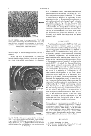 8                                                          et
                                                    M. ENDO al.

                                                              of ca. 10 nm (white arrow), observed by field emission
                                                              scanning electron microscopy (FE-SEM)[25]. It is,
                                                              thus, suggested that at least some of the VGCFs start
                                                              as nanotube cores, which act as a substrate for sub-
                                                              sequent thickening by deposition of secondary pyro-
                                                              lytic carbon material, as in the catalytically primarily
                                                              grown hollow fiber. In Fig. 14b is also shown the TEM
                                                              image corresponding to the extruded nanotube from
                                                              a very thin fiber. It is clearly observed that the exposed
                                                              nanotube is continuing into the fiber as a central hol-
                                                              low core, as indicated by the white arrow in the figure.
                                                              It is interesting that, as indicated before (in Fig. 14a),
                                                              the core is more flexible than the pyrolytic part, which
                                                              is more fragile.

Fig. 13. HRTEM image of an as-grown thick PCNT. 002
lattice image demonstrates the innermost hollow core (core                        8 CONCLUSION
                                                                                   .
diam. 2.13 nm) presumably corresponding to the “as-formed”
                                                                 Pyrolytic carbon nanotubes (PCNTs), which grow
nanotube. The straight and continuous innermost two fringes
             similar to Fig. 5 are seen (arrow).              during hydrocarbon pyrolysis, appear to have struc-
                                                              tures similar to those obtained by arddischarge tech-
                                                              niques using graphite electrodes (ACNTs). The PCNTs
                                                              tend to exhibit a characteristic thickening feature due
involved might be separated by pulverizing the VGCF
                                                              to secondary pyrolytic carbon deposition. Various tip
material.
                                                              morphologies are observed, but the one most fre-
   In Fig. 14a, a ca. 10 wm diameter VGCF that has
                                                              quently seen has a 20” opening angle, suggesting that,
been broken in liquid nitrogen is depicted, revealing
                                                              in general, the graphene conical tips possess a cluster
the cylindrical graphitic nanotube core with diameter
                                                              of five pentagons that may be actively involved in tube
                                                              growth. PCNTs with spindle-like shapes and that have
                                                              conical caps at both ends are also observed, for which
                                                              a structural model is proposed. The spindle-like struc-
                                                              tures observed for the secondary growth thickening
                                                              that occurs in PCNTs may be a consequence of the
                                                              lower carbon content present in the growth atmo-
                                                              sphere than occurs in the case of ACNT growth. Pos-
                                                              sible structural models for these spindles have been
                                                              discussed. The longitudinal growth of nanotubes ap-
                                                              pears to occur at the hemi-spherical active tips and this
                                                              process has been discussed on the basis of a closed cap
                                                              mechanism[9,11]. The PCNTs are interesting, not only
                                                              from the viewpoint of the fundamental perspective
                                                              that they are very interesting giant fullerene structures,
                                                              but also because they promise to be applications in
                                                              novel strategically important materials in the near fu-
                                                              ture. PCNT production appears, at this time, more
                                                              readily susceptible to process control than is ACNT
                                                              production and, thus, their possible value as fillers in
                                                              advanced composites is under investigation.

                                                              Acknowledgements-Japanese authors are indebted to M. S.
                                                              Dresselhaus and G. Dresselhaus of MIT and to A. Oberlin
                                                              of Laboratoire Marcel Mathieu (CNRS) for their useful dis-
                                                              cussions and suggestions. HWK thanks D. R. M. Walton for
                                                              help and the Royal Society and the SERC (UK) for support.
                                                              Part of the work by ME is supported by a grant-in-aid for
                                                              scientific research in priority area “carbon cluster” from the
                                                              Ministry. of Education, Science and Culture, Japan.

Fig. 14. PCNTs (white arrow) appeared after breakage of
VGCF, (a) FE-SEM image of broken VGCF, cut in liquid ni-                            REFERENCES
trogen and (b) HRTEM image showing the broken part ob-
served in very thin VGCF. The nanotube is clearly observed     1 . S. Iijima, Nature 354, 56 (1991).
and this indicates that thin VGCF grow from nanometer core     2. H. W. Kroto, J. R. Heath, S. C .O’Brien, R. F. Curl, and
                         by thickening.                            R. E. Samlley, Nature 318, 162 (1985).
 