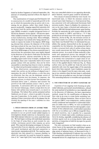 12                                       D. T.COLBERT R. E. SMALLEY
                                                    and

inated as broken fragments of sintered nanotubes, the        bias was controlled relative to an opposing electrode,
amount of remaining material reflects the degree of          and if desired, reactive gases could be introduced.
sintering.                                                       Two classes of emission behavior were found. An
     Our examinations of oxygen-purified deposits led        inactivated state, in which the emission current in-
to construction of a model of nanotube growth in the         creased upon laser heating at a fixed potential bias,
arc in which the nanotubes play an active role in sus-       was consistent with well understood thermionic field
taining the arc plasma, rather than simply being a           emission models. Figure l a displays the emission cur-
passive product[2]. Imaging unpurified nanotube-rich         rent as the laser beam is blocked and unblocked, re-
arc deposit from the top by scanning electron micros-        vealing a 300-fold thermal enhancement upon heating.
copy (SEM) revealed a roughly hexagonal lattice of           Etching the nanotube tip with oxygen while the tube
50-micron diameter circles spaced -50 microns apart.         was laser heated to 1500°C and held at -75 V bias
After oxidative treatment the circular regions were seen     produced an activated state with exactly the opposite
to have etched away, leaving a hole. More strikingly,        behavior, shown in Fig. 2b; the emission current in-
when the deposit was etched after being cleaved ver-         creased by nearly two orders of magnitude when the
tically to expose the inside of the deposit, SEM imag-       laser beam was blocked! Once we eliminated the pos-
ing showed that columns the diameter of the circles          sibility that species chemisorbed on the tip might be
had been etched all the way from the top to the bot-         responsible for this behavior, the explanation had to
tom of the deposit, leaving only the intervening mate-       invoke a structure built only of carbon whose sharp-
rial. Prior SEM images of the column material (zone 1)       ness would concentrate the field, thus enhancing the
 showed that the nanotubes there were highly aligned         emission current. As a result of these studies[9], a dra-
in the direction of the electric field (also the direction   matic and unexpected picture has emerged of the
 of deposit growth), whereas nanotubes in the sur-           nanotube as field emitter, in which the emitting source
 rounding region (zone 2) lay in tangles, unaligned with     is an atomic wire composed of a single chain of car-
the field[2]. Since zone 1 nanotubes tend to be in much      bon atoms that has been unraveled from the tip by the
greater contact with one another, they are far more           force of the applied electric field (see Fig. 2). These
 susceptible to sintering than those in zone 2, resulting    carbon wires can be pulled out from the end of the
 in the observed preferential oxidative etch of zone 1.      nanotube only once the ragged edges of the nanotube
     These observations consummated in a growth              layers have been exposed. Laser irradiation causes the
 model that confers on the millions of aligned zone 1        chains to be clipped from the open tube ends, result-
 nanotubes the role of field emitters, a role they play       ing in low emission when the laser beam is unblocked,
 so effectively that they are the dominant source of          but fresh ones are pulled out once the laser is blocked.
 electron injection into the plasma. In response, the         This unraveling behavior is reversible and reproducible.
 plasma structure, in which current flow becomes con-
 centrated above zone 1, enhances and sustains the
                                                             4. THE STRUCTURE OF AN OPEN NANOTUBE TIP
 growth of the field emission source-that is, zone 1
 nanotubes. A convection cell is set up in order to al-          A portion of our ongoing work focusing on sphe-
 low the inert helium gas, which is swept down by col-       roidal fderenes, particularly metallofullerenes, utilized
 lisions with carbon ions toward zone 1, to return to        the same method of production as was originally used
 the plasma. The helium flow carries unreacted carbon        in the discovery of fullerenes, the laser-vaporization
 feedstock out of zone 1, where it can add to the grow-      method, except for the modification of placing the
 ing zone 2 nanotubes. In the model, it is the size and      flow tube in an oven to create better annealing con-
 spacing of these convection cells in the plasma that de-    ditions for fullerene formation. Since we knew that at
 termine the spacing of the zone l columns in a hex-         the typical 1200°C oven temperature, carbon clusters
 agonal lattice.                                             readily condensed and annealed to spheroidal fuller-
                                                             enes (in yields close to 40%), we were astonished to
                                                             find, upon transmission electron micrographic exam-
     3. FIELD EMISSION FROM AN ATOMIC WIRE
                                                             ination of the collected soots, multiwalled nanotubes
   Realization of the critical importance played by          with few or no defects up to 300 nm long[lO]! How,
emission in our arc growth model added impetus to            we asked ourselves, was it possible for a nanotube
investigations already underway to characterize nano-        precursor to remain open under conditions known to
tube field emission behavior in a more controlled man-       favor its closing, especially considering the absence of
ner. We had begun working with individual nanotubes          extrinsic agents such as a strong electric field, metal
in the hope of using them as seed crystals for con-          particles, or impurities to hold the tip open for growth
trolled, continuous growth (this remains an active           and elongation?
goal). This required developing techniques for harvest-          The only conclusion we find tenable is that an in-
ing nanotubes from arc deposits, and attaching them          trinsic factor of the nanotube was stabilizing it against
with good mechanical and electrical connection to            closure, specifically, the bonding of carbon atoms to
macroscopic manipulators[2,8,9]. The resulting nano-         edge atoms of adjacent layers, as illustrated in Fig. 2.
electrode was then placed in a vacuum chamber in             Tight-binding calculations[l 1J indicate that such sites
which the nanotube tip could be heated by applica-           are energetically preferred over direct addition to the
tion of Ar+-laser light (514.5 nm) while the potential       hexagonal lattice of a single layer by as much as 1.5 eV
 