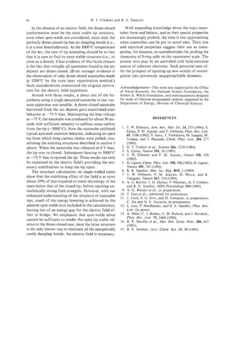 14                                        D. T . COLBERT R. E. SMALLEY
                                                       and

     In the absence of an electric field, the dome-closed        With expanding knowledge about the ways nano-
conformation must be the most stable tip structure,           tubes form and behave, and as their special properties
even when spot-welds are considered, since only the           are increasingly probed, the time is fast approaching
perfectly dome-closed tip has no dangling bonds (Le.,         when nanotubes can be put to novel uses. Their size
it is a true hemifullerene). At the 3000°C temperature        and electrical properties suggest their use as nano-
of the arc, the rate of tip annealing should be so fast       probes, for instance, as nanoelectrodes for probing the
that it is sure to find its most stable structure (i.e., to   chemistry of living cells on the nanometer scale. The
close as a dome). Clear evidence of this facile closure       atomic wire may be an unrivaled cold field emission
is the fact that virtually all nanotubes found in the arc     source of coherent electrons. Such potential uses of-
deposit are dome-closed. (Even stronger evidence is           fer the prospect of opening up new worlds of investi-
the observation of only dome-closed nanotubes made            gation into previously unapproachable domains.
at 1200°C by the oven laser vaporization method.)
Such considerations constituted the original motiva-          Acknowledgements-This work was supported by the Office
tion for the electric field hypothesis.                       of Naval Research, the National Science Foundation, the
     Armed with these results, a direct test of the hy-       Robert A. Welch Foundation, and used equipment designed
pothesis using a single mounted nanotube in our vac-          for study of fullerene-encapsulated catalysts supported by the
uum apparatus was sensible. A dome-closed nanotube            Department of Energy, Division of Chemical Sciences.
harvested from the arc deposit gave inactivated state
behavior at -75 V bias. Maintaining the bias voltage
at -75 V, the nanotube was irradiated for about 30 sec-                             REFERENCES
onds with sufficient intensity to sublime some carbon
from the tip (-3000°C). Now the nanotube exhibited             1. T. W. Ebbesen, Ann. Rev. Mat. Sei. 24, 235 (1994); S.
                                                                   Iijima, P. M. Ajayan, and T. Ichihashi, Phys. Rev. Lett.
typical activated emission behavior, indicating an open            69, 3100 (1992); Y. Saito, T . Yoshikawa, M. Inagaki, M.
tip from which long carbon chains were pulled, con-                Tomita, and T. Hayashi, Chem. Phys. Lett. 204, 277
stituting the emitting structures described in section 3           (1993).
above. When the nanotube was reheated at 0 V bias,             2. D. T . Colbert et a/., Science 266, 1218 (1994).
                                                               3. S. Iijima, Nature 354, 56 (1991).
the tip was re-closed. Subsequent heating to 3000°C
                                                               4. T. W. Ebbesen and P. M. Ajayan, Nature 358, 220
at -75 V bias re-opened the tip. These results can only            (1992).
be explained by the electric field’s providing the nec-        5 . D. Ugarte, Chem. Phys. Lett. 198,596 (1992); D. Ugarte,
essary stabilization to keep the tip open.                         Nature 359, 707 (1992).
     The structure calculations on single-walled tubes         6. R. E. Srnalley, Mat Sci. Eng. B19, 1 (1993).
                                                               7. T. W. Ebbesen, P. M. Ajayan, H. Hiura, and K.
show that the stabilizing effect of the field is at most           Tanigaki, Nature 367, 519 (1994).
about 10% of that required to lower the energy of the          8. A. G. Rinzler, J. H. Hafner, P. Nikolaev, D. T. Colbert,
open below that of the closed tip, before reaching un-             and R. E. Srnalley, MRS Proceedings 359 (1995).
realistically strong field strengths. However, with our        9. A. G. Rinzler et al., in preparation.
enhanced understanding of the structure of nanotube           10. T. Guo et al., submitted for publication.
                                                              11. J. Jund, S. G. Kim, and D. Tomanek, in preparation;
tips, much of the energy lowering is achieved by the               C. Xu and G. E. Scuseria, in preparation.
adatom spot-welds (not included in the calculations),         12. L. Lou, P. Nordlander, and R. E. Srnalley, Phys. Rev.
leaving less of an energy gap for the electric field ef-           Lett. (in press).
 fect to bridge. We emphasize that spot-welds alone           13. A. Maiti, C. J. Brabec, C. M. Roland, and J. Bernholc,
                                                                   Phys. Rev. Lett. 13, 2468 (1994).
cannot be sufficient to render the open tip stable rel-       14. R. E. Haufler et al., Mat. Res. Symp. Proc. 206, 621
ative to the dome-closed one, since the latter structure           (1991).
is the only known way to eliminate all the energetically      15. R. E. Srnalley, Acct. Chem. Res. 25, 98 (1992).
costly dangling bonds. An electric field is necessary.
 