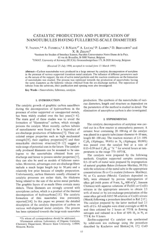 CATALYTIC PRODUCTION AND PURIFICATION OF
         NANOTUBULES HAVING FULLERENE-SCALE DIAMETERS
        V. I[vANov,~** A. FONSECA,"
                                J. B.NAGY,"+LUCAS," LAMBIN," BERNAERTS~
                                            A.    P.      D.         and
                                      X. B. ZHANG~
               "Institute for Studies of Interface Science, FacultCs Universitaires Notre Dame de la Paix,
                                       61 rue de Bruxelles, B-5000 Namur, Belgium
              bEMAT,University of Antwerp (RUCA),Groenenborgerlaan 171, B-2020 Antwerp, Belgium

                             (Received 25 July 1994; accepted in revisedform 13 March 1995)

        Abstract-Carbon nanotubules were produced in a large amount by catalytic decomposition of acetylene
        in the presence of various supported transition metal catalysts. The influence of different parameters such
        as the nature of the support, the size of active metal particles and the reaction conditions on the formation
        of nanotubules was studied. The process was optimized towards the production of nanotubules having
        the same diameters as the fullerene tubules obtained from the arc-hscharge method. The separation of
        tubules from the substrate, their purification and opening were also investigated.
        Key Words-Nanotubules, fullerenes, catalysis.


                  1. INTRODUCTION                                 production. The synthesis of the nanotubules of vari-
                                                                  ous diameters, length and structure as dependent on
The catalytic growth of graphitic carbon nanofibers
                                                                  the parameters of the method is studied in detail. The
during the decomposition of hydrocarbons in the
                                                                  elimination of amorphous carbon is also investigated.
presence of either supported or unsupported metals,
has been widely studied over the last years[ 1-61.
The main goal of these studies was to avoid the                                    2. EXPERIMENTAL
formation of "filamentous" carbon, which strongly
                                                                      The catalytic decomposition of acetylene was car-
poisons the catalyst. More recently, carbon tubules
                                                                  ried out in a flow reactor at atmospheric pressure. A
of nanodiameter were found to be a byproduct of
                                                                  ceramic boat containing 20-100 mg of the catalyst
arc-discharge production of fullerenes [7]. Their cal-
                                                                  was placed in a quartz tube (inner diameter 4-10 mm,
culated unique properties such as high mechanical
                                                                  length 60-100 cm). The reaction mixture of 2.5-10%
strength[ 81, their capillary properties [91 and their
                                                                  CzH2 (Alphagaz, 99.6%) in N, (Alphagaz, 99.99%)
remarkable electronic structure [ 10-121 suggest a
                                                                  was passed over the catalyst bed at a rate of
wide range of potential uses in the future. The catalyti-
                                                                  0.15-0.59 mol C2H2g-lh-' for several hours at tem-
cally produced filaments can be assumed to be ana-
                                                                  peratures in the range 773-1073 K.
logous to the nanotubules obtained from arc-
                                                                      The catalysts were prepared by the following
discharge and hence to possess similar properties [51,
                                                                  methods. Graphite supported samples containing
they can also be used as models of fullerene nano-
                                                                  0.5-10 wt% of metal were prepared by impregnation
tubes. Moreover, advantages over arc-discharge fibers
                                                                  of natural graphite flakes (Johnson-Matthey, 99.5%)
include a much larger length (up to 50pm) and a
                                                                  with the solutions of the metal salts in the appropriate
relatively low price because of simpler preparation.
                                                                  concentrations: Fe or Co oxalate (Johnson-Matthey),
Unfortunately, carbon filaments usually obtained in
                                                                  Ni or Cu acetate (Merck). Catalysts deposited on
catalytic processes are rather thick, the thickness
                                                                  SiO, were obtained by porous impregnation of
being related to the size of the active metal particles.
                                                                  silica gel (with pores of 9 nm, ,S 600 m2g1, Janssen
The graphite layers of as-made fibres contain many
                                                                  Chimica) with aqueous solutions of Fe(IJ1) or Co(I1)
defects. These filaments are strongly covered with
                                                                  nitrates in the appropriate amounts to obtain 2.5
amorphous carbon, which is a product of the thermal
                                                                  wt% of metal or by ion-exchange-precipitation of the
decomposition of hydrocarbons [ 131. The catalytic
                                                                  same silica gel with 0.015 M solution of Co(I1) nitrate
formation of thin nanotubes was previously
                                                                  (Merck) following a procedure described in Ref. [ 151.
reported[ 141. In this paper we present the detailed
                                                                  The catalyst prepared by the latter method had 2.1
description of the catalytic deposition of carbon on
                                                                  wt% of Co. All samples were dried overnight at 403 K
various well-dispersed metal catalysts. The process
                                                                  and then calcined for 2 hours at 173 K in flowing
has been optimized towards the large scale nanotubes              nitrogen and reduced in a flow of 10% H, in Nz at
                                                                  773 K for 8 hours.
  *To whom all correspondence should be addressed.
  +Permanent address: Laboratory of Organic Catalysis,                Zeolite-supported Co catalyst was synthesized
Chemistry Department, Moscow State University, 119899,            by solid-state ion exchange using the procedure
Moscow, Russia.                                                   described by Kucherov and SlinkinC16, 171. COO
                                                             15
 