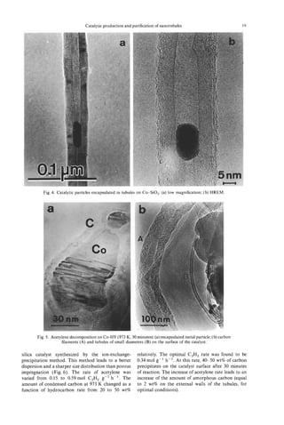 Catalytic production and purification of nanotubules                              19




          Fig. 4. Catalytic particles encapsulated in tubules on Co-SO,: (a) low magnification; (b) HREM.




       Fig. 5. Acetylene decomposition on Co-HY (973 K, 30 minutes): (a) encapsulated metal particle; (b) carbon
                    filaments (A) and tubules of small diameters (B) on the surface of the catalyst.

silica catalyst synthesized by the ion-exchange-             relatively. The optimal C,H, rate was found to be
precipitation method. This method leads to a better          0.34 mol g-' h-'. At this rate, 40-50 wt% of carbon
dispersion and a sharper size distribution than porous       precipitates on the catalyst surface after 30 minutes
impregnation (Fig. 6). The rate of acetylene was             of reaction. The increase of acetylene rate leads to an
varied from 0.15 to 0.59 mol C,H, g-' h-'. The               increase of the -amount of amorphous carbon (equal
amount of condensed carbon at 973 K changed as a             to 2 wt% on the external walls of the tubules, for
function of hydrocarbon rate from 20 to 50 wt%               optimal conditions).
 