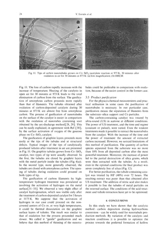 24                                                V. IVANOV
                                                         et al.




        Fig. 11. Tips of carbon nanotubules grown on Co- SiO, (acetylene reaction at 973 K, 30 minutes after
                       oxidation in air for 30 minutes at 873, K: (a) low magnification; (b) HREM.



Fig. 11. The loss of carbon rapidly increases with the     bules could be preferable in comparison with oxida-
increase of temperature. Heating of the catalysts in       tion, because of the easier control in the former case.
open air for 30 minutes at 973 K leads to the total
elimination of carbon from the surface. The gasifica-      3.5 Product purijication
tion of amorphous carbon proceeds more rapidly                 For the physico-chemical measurements and prac-
than that of filaments. The tubules obtained after         tical utilisation in some cases the purification of
oxidation of carbon-deposited catalysts during 30          nanotubules is necessary. In our particular case,
minutes at 873 K are almost free from amorphous            purification means the separation of filaments from
carbon. The process of gasification of nanotubules         the substrate-silica support and Co particles.
on the surface of the catalyst is easier in comparison         The carbon-containing catalyst was treated by
with the oxidation of nanotubes containing soot            ultra-sound (US) in acetone at different conditions.
obtained by the arc-discharge method C28, 291. This        The power of US treatment, and the time and regime
can be easily explained, in agreement with Ref. [30],      (constant or pulsed), were varied. Even the weakest
by the surface activation of oxygen of the gaseous         treatments made it possible to extract the nanotubules
phase on Co-SiO, catalyst.                                 from the catalyst. With the increase of the time and
    The gasification of graphite layers proceeds more      the power of treatment the amount of extracted
easily at the tips of the tubules and at structural        carbon increased. However, we noticed limitations of
defects. Typical images of the tips of catalytically       this method of purification. The quantity of carbon
produced tubules after treatment in air are presented      species separated from the substrate was no more
in Fig. 11. On graphite tubules grown from Co-SiO,         than 10% from all deposited carbon after the most
catalyst, two types of tip were usually observed. In       powerful treatment. Moreover, the increase of power
the first, the tubules are closed by graphite layers       led to the partial destruction of silica grains, which
with the metal particle inside the tubules (Fig. 4(a)).    were then extracted with the tubules. As a result,
In the second type, more generally observed, the           even in the optimal conditions the final product was
tubules are closed with amorphous carbon. The open-        never completely free of silica (Fig. 12).
ing of tubules during oxidation could proceed on               For better purification, the tubule-containing cata-
both types of tip.                                         lyst was treated by H F (40%) over 72 hours. The
    The gasification of carbon filaments by high-          resulting extract was purer than that obtained after
temperature hydrogen treatment was postulated as           US treatment. The addition of nitric acid also makes
involving the activation of hydrogen on the metal          it possible to free the tubules of metal particles on
surfaceC31-331. We observed a very slight effect of        the external surface. The conditions of the acid treat-
catalyst hydrogenation, which was visible only after       ment and tubule extraction have yet to be optimized.
the treatment of carbon-deposited catalyst for 5 hours
at 1173 K. We suppose that the activation of
                                                                              4. CONCLUSIONS
hydrogen in our case could proceed on the non-
covered centers of Co or, at very high temperatures,          In this study we have shown that the catalytic
it could be thermal dissociation on the graphite           method-carbon     deposition during hydrocarbons
surface layers of tubules. The result was similar to       conversion-can be widely used for nanotubule pro-
that of oxidation but the process proceeded much           duction methods. By variation of the catalysts and
slower. We called it “gentle” gasification and we          reaction conditions it is possible to optimize the
 believe that this method of thinning of the nanotu-       process towards the preferred formation of hollow
 