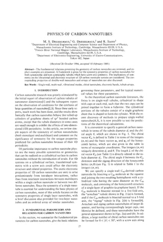 PHYSICS OF CARBON NANOTUBES
                         M. S . DRESSELHAUS,’
                                         G. DRESSELHAUS,*R. SAITO~
                                                     and
               ‘Department of Electrical Engineering and Computer Science and Department of Physics,
                   Massachusetts Institute of Technology, Cambridge, Massachusetts 02139, U.S.A.
                 ’Francis Bitter National Magnet Laboratory, Massachusetts Institute of Technology,
                                      Cambridge, Massachusetts 02139, U.S.A.
                   ‘Department of Electronics-Engineering,University of Electro-Communications,
                                                  Tokyo 182, Japan
                                (Received 26 October 1994; accepted 10 February 1995)

        Abstract-The fundamental relations governing the geometry of carbon nanotubes are reviewed, and ex-
        plicit examples are presented. A framework is given for the symmetry properties of carbon nanotubes for
        both symmorphic and non-symmorphic tubules which have screw-axissymmetry. The implications of sym-
        metry on the vibrational and electronic structure of ID carbon nanotube systems are considered. The cor-
        responding properties of double-wall nanotubes and arrays of nanotubes are also discussed.
        Key Words-Single-wall, multi-wall, vibrational modes, chiral nanotubes, electronic bands, tubule arrays.

                 1. INTRODUCTION                                 governing these parameters, and list typical numeri-
Carbon nanotube research was greatly stimulated by               cal values for these parameters.
the initial report of observation of carbon tubules of               In the theoretical carbon nanotube literature, the
nanometer dimensions[l] and the subsequent report                focus is on single-wall tubules, cylindrical in shape
on the observation of conditions for the synthesis of            with caps at each end, such that the two caps can be
large quantities of nanotubes[2,3]. Since these early re-        joined together to form a fullerene. The cylindrical
ports, much work has been done, and the results show             portions of the tubules consist of a single graphene
basically that carbon nanotubes behave like rolled-up            sheet that is shaped to form the cylinder. With the re-
cylinders of graphene sheets of sp2 bonded carbon                cent discovery of methods to prepare single-walled
atoms, except that the tubule diameters in some cases            nanotubes[4,5], it is now possible to test the predic-
are small enough to exhibit the effects of one-dimen-            tions of the theoretical calculations.
sional(1D) periodicity. In this article, we review sim-              It is convenient to specify a general carbon nano-
ple aspects of the symmetry of carbon nanotubules                tubule in terms of the tubule diameter d, and the chi-
(both monolayer and multilayer) and comment on the               ral angle 0, which are shown in Fig. 1. The chiral
significance of symmetry for the unique properties               vector C h is defined in Table 1 in terms of the integers
predicted for carbon nanotubes because of their 1D               (n,rn) and the basis vectors a, and a2 of the honey-
periodicity.                                                     comb lattice, which are also given in the table in
    Of particular importance to carbon nanotube phys-            terms of rectangular coordinates. The integers (n, )   m
ics are the many possible symmetries or geometries               uniquely determine dr and 0. The length L of the chi-
that can be realized on a cylindrical surface in carbon          ral vector c, (see Table 1) is directly related to the tu-
nanotubes without the introduction of strain. For 1D             bule diameter &. The chiral angle 0 between the Ch
systems on a cylindrical surface, translational sym-             direction and the zigzag direction of the honeycomb
metry with a screw axis could affect the electronic              lattice (n,O) (see Fig. 1) is related in Table 1 to the
structure and related properties. The exotic electronic          integers ( n , m ) .
properties of 1D carbon nanotubes are seen to arise                  We can specify a single-wall C,,-derived carbon
predominately from intralayer interactions, rather               nanotube by bisecting a Cm molecule at the equator
than from interlayer interactions between multilayers            and joining the two resulting hemispheres with a cy-
within a single carbon nanotube or between two dif-              lindrical tube having the same diameter as the C60
ferent nanotubes. Since the symmetry of a single nano-           molecule, and consisting of the honeycomb structure
tube is essential for understanding the basic physics of         of a single layer of graphite (a graphene layer). If the
carbon nanotubes, most of this article focuses on the            C6, molecule is bisected normal to a five-fold axis,
symmetry properties of single layer nanotubes, with              the “armchair” tubule shown in Fig. 2 (a) is formed,
a brief discussion also provided for two-layer nano-             and if the C,, molecule is bisected normal to a 3-fold
tubes and an ordered array of similar nanotubes.                 axis, the “zigzag” tubule in Fig. 2(b) is formed[6].
                                                                 Armchair and zigzag carbon nanotubules of larger di-
                                                                 ameter, and having correspondingly larger caps, can
      2. FUNDAMENTAL PARAMETERS AND                              likewise be defined, and these nanotubules have the
      RELATIONS FOR CARBON NANOTUBES                             general appearance shown in Figs. 2(a) and (b). In ad-
   In this sect.ion, we summarize the fundamental pa-            dition, a large number of chiral carbon nanotubes can
rameters for carbon nanotubes, give the basic relations          be formed for 0 < 10 1 < 30°, with a screw axis along
                                                            27
 