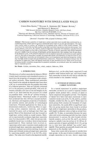 CARBON NANOTUBES WITH SINGLE-LAYER WALLS
                 CHING-HWAKIANG,^^' WILLIAM GODDARD
                                          A.      111: ROBERT
                                                            BEYERS,’
                                 and DONALD BETHUNE’
                                            S.
                        ‘IBM Research Division, Almaden Research Center, 650 Harry Road,
                                     San Jose, California 95120-6099, U.S.A.
             ’Materials and Molecular Simulation Center, Beckman Institute, Division of Chemistry and
            Chemical Engineering, California Institute of Technology, Pasadena, California 91 125, U.S.A.
                                (Received 1 November 1994; accepted 1 February 1995)
                                                                     0

        Abstract-Macroscopic quantities of single-layer carbon nanotubes have recently been synthesized by co-
        condensing atomic carbon and iron roup or lanthanide metal vapors in an inert gas atmosphere. The nano-
                                            K
        tubes consist solely of carbon, sp -bonded as in graphene strips rolled to form closed cylinders. The
        structure of the nanotubes has been studied using high-resolution transmission electron microscopy. Iron
        group catalysts, such as Co, Fe, and Ni, produce single-layer nanotubes with diameters typically between
        1 and 2 nm and lengths on the order of micrometers. Groups of shorter nanotubes with similar diameters
        can grow radially from the surfaces of lanthanide carbide nanoparticles that condense from the gas phase.
        If the elements S, Bi, or Pb (which by themselves do not catalyze nanotube production) are used together
        with Co, the yield of nanotubes is greatly increased and tubules with diameters as large as 6 nm are pro-
        duced. Single-layer nanotubes are anticipated to have novel mechanical and electrical properties, includ-
        ing very high tensile strength and one-dimensional conductivity. Theoretical calculations indicate that the
        properties of single-layer tubes will depend sensitively on their detailed structure. Other novel structures,
        including metallic crystallites encapsulated in graphitic polyhedra, are produced under the conditions that
        lead to nanotube growth.
        Key Words-Carbon,      nanotubes, fiber, cobalt, catalysis, fullerenes, TEM.

                  1. INTRODUCTION                                Bethune et al., on the other hand, vaporized Co and
                                                                 graphite under helium buffer gas, and found single-
The discovery of carbon nanotubes by Iijima in 1991[I]
created much excitement and stimulated extensive re-             layer nanotubes in both the soot and in web-like ma-
                                                                 terial attached to the chamber walls[3].
search into the properties of nanometer-scale cylindri-
cal carbon networks. These multilayered nanotubes
were found in the cathode tip deposits that form when                     2. SYNTHESIS OF SINGLELAYER
a DC arc is sustained between the graphite electrodes                          CARBON NANOTUBES
of a fullerene generator. They are typically composed
of 2 to 50 concentric cylindrical shells, with outer di-             In a typical experiment to produce single-layer
ameters typically a few tens of nm and lengths on the            nanotubes, an electric arc is used to vaporize a hollow
order of pm. Each shell has the structure of a rolled            graphite anode packed with a mixture of metal or
up graphene sheet-with the sp2 carbons forming a                 metal compound and graphite powder. Two families
hexagonal lattice. Theoretical studies of nanotubes              of metals have been tried most extensively to date:
have predicted that they will have unusual mechani-              transition metals such as Fe, Co, Ni, and Cu, and lan-
cal, electrical, and magnetic properties of fundamen-            thanides, notably Gd, Nd, La, and Y.While these two
tal scientific interest and possibly of technological            metal groups both catalyze the formation of single-
importance. Potential applications for them as one-              layer nanotubes, the results differ in significant ways.
dimensional conductors, reinforcing fibers in super-             The iron group metals have been found to produce
strong carbon composite materials, and sorption                  high yields of single-layer nanotubes in the gas phase,
material for gases such as hydrogen have been sug-               with length-to-diameter ratios as high as several thou-
gested. Much of the theoretical work has focussed on             sand[2-11]. To date, no association between the nano-
single-layer carbon tubules as model systems. Meth-              tubes and metal-containing particles has been clearly
ods to experimentally synthesize single-layer nanotubes          demonstrated. In contrast, the tubes formed with lan-
were first discovered in 1993, when two groups inde-             thanide catalysts, such as Gd, Nd, and Y, are shorter
pendently found ways to produce them in macroscopic              and grow radially from the surface of 10-100 nm di-
quantities[2,3]. These methods both involved co-                 ameter particles of metal carbide[8,10,12-15], giving
vaporizing carbon and a transition metal catalyst and            rise to what have been dubbed “sea urchin” parti-
produced single-layer nanotubes approximately 1 nm               cles[121. These particles are generally found in the soot
in diameter and up to several microns long. In one case,         deposited on the chamber walls.
Iijima and Ichihashi produced single-layer nanotubes                 Some other results fall in between or outside these
by vaporizing graphite and Fe in an Ar/CH4 atmo-                 main groups. In the case of nickel, in addition to long,
sphere. The tubes were found in the deposited soot[2].           straight nanotubes in the soot, shorter single-layer
                                                            47
 