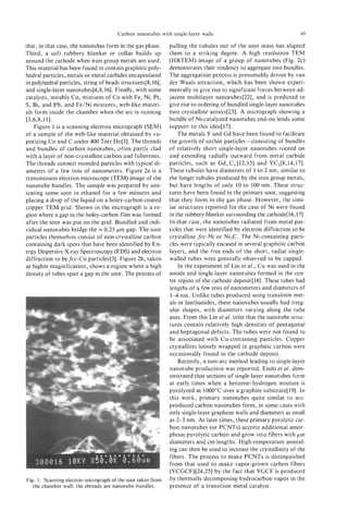 Carbon nanotubes with single-layer walls                                     49

that, in that case, the nanotubes form in the gas phase.      pulling the tubules out of the soot mass has aligned
Third, a soft rubbery blanket or collar builds up             them to a striking degree. A high resolution TEM
around the cathode when iron group metals are used.           (HRTEM) image of a group of nanotubes (Fig. 2c)
This material has been found to contain graphitic poly-       demonstrates their tendency to aggregate into bundles.
hedral particles, metals or metal carbides encapsulated       The aggregation process is presumably driven by van
in polyhedral particles, string of beads structures[8,16],    der Waals attraction, which has been shown experi-
and single-layer nanotubes[4,8,16]. Finally, with some        mentally to give rise to significant forces between ad-
catalysts, notably Co, mixtures of Co with Fe, Ni, Pt,        jacent multilayer nanotubes[22], and is predicted to
S, Bi, and Pb, and Fe/Ni mixtures, web-like materi-           give rise to ordering of bundled single-layer nanotubes
als form inside the chamber when the arc is running           into crystalline arrays[23]. A micrograph showing a
[3,6,8,111.                                                   bundle of Ni-catalyzed nanotubes end-on lends some
    Figure 1 is a scanning electron micrograph (SEM)          support to this idea[ 171.
of a sample of the web-like material obtained by va-              The metals Y and Gd have been found to facilitate
porizing Co and C under 400 Torr He[3]. The threads           the growth of urchin particles - consisting of bundles
and bundles of carbon nanotubes, often partly clad            of relatively short single-layer nanotubes rooted on
with a layer of non-crystalline carbon and fullerenes.        and extending radially outward from metal carbide
The threads connect rounded particles with typical di-        particles, such as Gd,C,[12,15] and YC2[8,14,17].
ameters of a few tens of nanometers. Figure 2a is a           These tubules have diameters of 1 to 2 nm, similar to
transmission electron microscope (TEM) image of the           the longer tubules produced by the iron group metals,
nanotube bundles. The sample was prepared by son-             but have lengths of only 10 to 100 nm. These struc-
icating some soot in ethanol for a few minutes and            tures have been found in the primary soot, suggesting
placing a drop of the liquid on a holey-carbon-coated         that they form in the gas phase. However, the simi-
copper TEM grid. Shown in the micrograph is a re-             lar structures reported for the case of Ni were found
gion where a gap in the holey-carbon film was formed          in the rubbery blanket surrounding the cathode[ 16,171.
after the soot was put on the grid. Bundled and indi-         In that case, the nanotubes radiated from metal par-
vidual nanotubes bridge the = 0.25 pm gap. The soot           ticles that were identified by electron diffraction to be
particles themselves consist of non-crystalline carbon        crystalline fcc-Ni or Ni3C. The Ni-containing parti-
containing dark spots that have been identified by En-        cles were typically encased in several graphitic carbon
ergy Dispersive X-ray Spectroscopy (EDS) and electron         layers, and the free ends of the short, radial single-
diffraction to befcc-Co particles[3]. Figure 2b, taken        walled tubes were generally observed to be capped.
at higher magnification, shows a region where a high              In the experiment of Lin et ai., Cu was used in the
density of tubes span a gap in the soot. The process of       anode and single-layer nanotubes formed in the cen-
                                                              ter region of the cathode deposit[l8]. These tubes had
                                                              lengths of a few tens of nanometers and diameters of
                                                               1-4 nm. Unlike tubes produced using transition met-
                                                              als or lanthanides, these nanotubes usually had irreg-
                                                              ular shapes, with diameters varying along the tube
                                                              axes. From this Lin et al. infer that the nanotube struc-
                                                              tures contain relatively high densities of pentagonal
                                                              and heptagonal defects. The tubes were not found to
                                                              be associated with Cu-containing particles. Copper
                                                              crystallites loosely wrapped in graphitic carbon were
                                                              occasionally found in the cathode deposit.
                                                                  Recently, a non-arc method leading to single-layer
                                                              nanotube production was reported. Endo et al. dem-
                                                              onstrated that sections of single-layer nanotubes form
                                                              at early times when a benzene/hydrogen mixture is
                                                              pyrolyzed at 1000°C over a graphite substrate[l9]. In
                                                              this work, primary nanotubes quite similar to arc-
                                                              produced carbon nanotubes form, in some cases with
                                                              only single-layer graphene walls and diameters as small
                                                              as 2-3 nm. At later times, these primary pyrolytic car-
                                                              bon nanotubes (or PCNTs) accrete additional amor-
                                                              phous pyrolytic carbon and grow into fibers with pm
                                                              diameters and cm lengths. High-temperature anneal-
                                                              ing can then be used to increase the crystallinity of the
                                                              fibers. The process to make PCNTs is distinguished
                                                              from that used to make vapor-grown carbon fibers
                                                              (VCGCF)[24,25] by the fact that VGCF is produced
Fig. 1. Scanning electron micrograph of the soot taken from   by thermally decomposing hydrocarbon vapor in the
   the chamber wall; the threads are nanotube bundles.        presence of a transition metal catalyst.
 