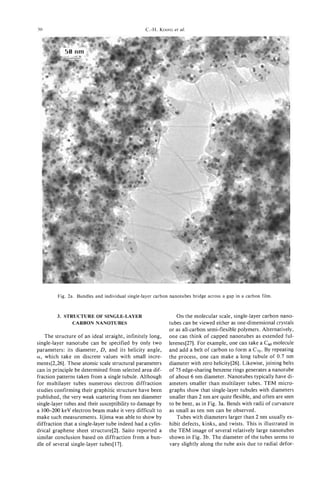 50                                               C.-H. KIANG et af.




         Fig. 2a. Bundles and individual single-layer carbon nanotubes bridge across a gap in a carbon film.



         3. STRUCTURE OF SINGLE-LAYER                           On the molecular scale, single-layer carbon nano-
               CARBONNANOTUBES                              tubes can be viewed either as one-dimensional crystals
                                                            or as all-carbon semi-flexible polymers. Alternatively,
   The structure of an ideal straight, infinitely long,     one can think of capped nanotubes as extended ful-
single-layer nanotube can be specified by only two          lerenes[27]. For example, one can take a Csomolecule
parameters: its diameter, D,and its helicity angle,         and add a belt of carbon to form a C,o. By repeating
a, which take on discrete values with small incre-          the process, one can make a long tubule of 0.7 nm
ments[2,26]. These atomic scale structural parameters       diameter with zero helicity[26]. Likewise, joining belts
can in principle be determined from selected area dif-      of 75 edge-sharing benzene rings generates a nanotube
fraction patterns taken from a single tubule. Although      of about 6 nm diameter. Nanotubes typically have di-
for multilayer tubes numerous electron diffraction          ameters smaller than multilayer tubes. TEM micro-
studies confirming their graphitic structure have been      graphs show that single-layer tubules with diameters
published, the very weak scattering from nm diameter        smaller than 2 nm are quite flexible, and often are seen
single-layer tubes and their susceptibilityto damage by     to be bent, as in Fig. 3a. Bends with radii of curvature
a 100-200 keV electron beam make it very difficult to       as small as ten nm can be observed.
make such measurements. Iijima was able to show by              Tubes with diameters larger than 2 nm usually ex-
diffraction that a single-layer tube indeed had a cylin-    hibit defects, kinks, and twists. This is illustrated in
drical graphene sheet structure[2]. Saito reported a        the TEM image of several relatively large nanotubes
similar conclusion based on diffraction from a bun-         shown in Fig. 3b. The diameter of the tubes seems to
dle of several single-layer tubes[l7].                      vary slightly along the tube axis due to radial defor-
 