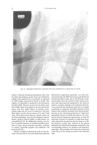 52                                                C.-H. KIANG et al.




             Fig. 2c. Aggregated single-layer nanotubes from soot produced by co-vaporizing Co and Bi.



mation. Classical mechanical calculations show that          [38,42,43] of single-layer nanotubes, very little char-
the tubes with diameters greater than 2 nm will deform       acterization beyond TEM microscopy and diffraction
radially when packed into a crystal[23], as indicated        has been possible to date, due to the difficulty in sep-
by TEM images presented by Ruoff et al.[22]. The             arating them from the myriad of other carbon struc-
stability of nanotubes is predicted to be lowered by         tures and metal particles produced by the relatively
the defects[28]. This may account for the observation        primitive synthetic methods so far employed. Recently,
that smaller tubes often appear to be more perfect be-       it was reported that the Raman spectrum of a sample
cause, with their higher degree of intrinsic strain,         containing Co-catalyzed nanotubes showed striking
smaller tubes may not survive if defective. The most         features that could be correlated with theoretical pre-
likely defects involve the occurrence of 5- and 7-fold       dictions of the vibrational properties of single-layer
rings. These defects have discrete, specific effects on      tubules[44]. Kuzuo et al. [45] were able to use trans-
the tube morphology, and can give changes in tube di-        mission electron energy loss spectroscopy to study the
ameter, bends at specific angles, or tube closure, for       electronic structure of a bundle of single-layer nano-
example[29,30,3 11. By deliberately placing such de-         tubes selected by focusing the electron beam to a 100-
fects in specific locations, it would be possible in prin-   nm diameter circular area. Features of the spectra
ciple to create various branches and joints, and thus        obtained were shifted and broadened compared to the
to connect nanotubes together into elaborate 3-D             corresponding features for graphite and multilayer
networks[32,33].                                             nanotubes. These changes were tentatively interpreted
   Despite a wealth of theoretical work on the elec-         to be effects of the strong curvature of the nanotube
tronic structure [26,34-411, and vibrational properties      wall.
 