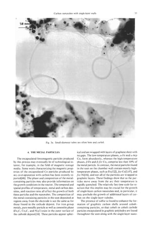Carbon nanotubes with single-layer walls                                     53
  P




                              Fig. 3a. Small-diameter tubes are often bent and curled.



             4. THE METAL PARTICLES                         ical and are wrapped with layers of graphene sheet with
                                                            no gaps. The low-temperature phases, a-Fe and a-hcp
    The encapsulated ferromagnetic particles produced        Co, form abundantly, whereas the high-temperature
by this process may eventually be of technological in-      phases, P-Fe and 0-fcc Co, comprise less than 10% of
terest, for example, in the field of magnetic storage       the metal particle. In contrast, the metal particles found
media. Some work characterizing the magnetic prop-          in the soot on the chamber wall contain mostly high-
erties of the encapsulated Co particles produced by         temperature phases, such as Fe,C[2], fcc-C0[3,47], and
arc co-evaporation with carbon has been recently re-        fcc-Ni[l6], and not all of the particles are wrapped in
ported[46]. The phase and composition of the metal-         graphitic layers. These findings show that as the par-
containing particles may also provide information on        ticles move away from the arc their temperature is
the growth conditions in the reactor. The temporal and      rapidly quenched. The relatively fast time scale for re-
spatial profiles of temperature, metal and carbon den-      action that this implies may be crucial for the growth
sities, and reaction rates all affect the growth of both    of single-layer carbon nanotubes and, in particular, it
these particles and the nanotubes. The composition of       may preclude the growth of additional layers of car-
the metal-containing particles in the soot deposited at     bon on the single-layer tubules.
regions away from the electrode is not the same as for          The presence of sulfur is found to enhance the for-
those found in the cathode deposit. For iron group          mation of graphitic carbon shells around cobalt-
metals, pure metallic particle as well as cementite phase   containing particles, so that cobalt or cobalt carbide
(Fe,C, Co3C, and Ni,C) exist in the outer surface of        particles encapsulated in graphitic polyhedra are found
the cathode deposit[ 161. These particles appear spher-     throughout the soot along with the single-layer nano-
 