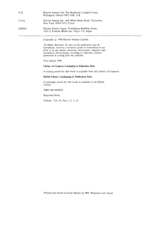 U.K.     Elsevier Science Ltd, The Boulevard, Langford Lane,
         Kidlington, Oxford OX5 lGB, U.K.

U.S.A.   Elsevier Science Inc., 660 White Plains Road, Tarrytown,
         New York 10591-5153, U.S.A.

JAPAN    Elsevier Science Japan, Tsunashima Building Annex,
         3-20-12 Yushima Bunko-ku, Tokyo 113, Japan


         Copyright   0 1996 Elsevier Science Limited
         All Rights Reserved. No part of this publication may be
         reproduced, stored in a retrieval system or transmitted in any
         form or by any means, electronic, electrostatic, magnetic tape,
         mechanical, photocopying, recording or otherwise, without
         permission in writing from the publisher

         First edition 1996

         Library of Congress Cataloging in Pulication Data

         A catalog record for this book is available from the Library of Congress

         British Library Cataloguing in Publication Data

         A catalogue record for this book is available in the British
         Library

         ISBN 008 0426824

         Reprinted from:

         Carbon, Vol. 33, Nos 1, 2, 7, 12




         Printed and bound in Great Britain by BPC Wheatons Ltd, Exeter
 
