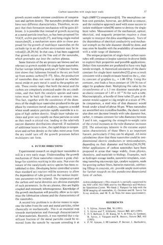 Carbon nanotubes with single-layer walls                                       57

growth occurs under extreme conditions of tempera-          high (1600°C) temperature[ll]. The amorphous car-
ture and carbon density. The nanotubes produced also        bon soot particles, however, are difficult to remove,
have very different characteristics. Therefore, we ex-      and the oxidative approach used with some success to
pect that their formation mechanism will be quite dif-      isolate multilayer tubes[58] seems to destroy the single-
ferent. It is possible that instead of growth occurring     layer tubes. Measurement of the mechanical, optical,
at a metal particle interface, as has been proposed for     electrical, and magnetic properties requires a clean
VOCF, urchin particles[& 171, and long single-walled        sample to interpret the data unambiguously. Tests of
nanotubes[5], a mechanism more akin to those pro-           the dependence of electrical conductivity and mechan-
posed for the growth of multilayer nanotubes on the         ical strength on the tube diameter should be done, and
cathode tip in an all-carbon environment may be in-         may soon be feasible with the availability of nanotubes
volved[21,26,29,54]. In that case, it has been suggested    with a wide range of diameters.
that growth occurs at the free end of the nanotube,             The unique properties of single-layer carbon nano-
which protrudes out into the carbon plasma.                 tubes will continue to inspire scientists in diverse fields
    Some features of the arc process are known and are      to explore their properties and possible applications.
relevant to growth models for single-layer nanotubes.       Defect-free nanotubes are predicted to have very high
Earlier isotope labelling analyses of fullerene forma-      tensile strength. A theoretical calculatior, of the elastic
tion shows that fullerenes formed in the arc are built      constant for single-layer nanotubes[52] gives a result
up from atomic carbon[55-57]. Also, the production          consistent with a simple estimate based on the c, elas-
of nanotubes does not seem to depend on whether             tic constant of graphite (cI1= 1.06 TPa). Using this
metal oxide or pure metal is used in the graphite an-       constant, one finds a force constant of 350 Nt/(m of
ode. These results imply that both the metal and the        edge) for graphene sheet. Multiplying this value by the
carbon are completely atomized under the arc condi-         circumference of a 1.3 nm diameter nanotube gives
tions, and that both the catalytic species and nano-        an elastic constant of 1.45 x        Nt for such a tube.
tubes must be built up from atoms or atomic ions.           Macroscopically, a bundle of these tubes 25 pms in di-
This fact, together with the consistency of the diam-       ameter would support a 1-kg weight at a strain of 3%.
eters of the single-layer nanotubes produced in the gas     In comparison, a steel wire of that diameter would
phase by transition metal catalysts, suggests a model       break under a load of about 50 gm. When nanotubes
where small catalytic particles rapidly assemble in a re-   are assembled into crystalline bundles, the elastic mod-
gion of high carbon density. Single-layer tubules nu-       ulus does not decrease linearly with tube diameter but,
cleate and grow very rapidly on these particles as soon     rather, it remains constant for tube diameters between
as they reach a critical size, leading to the relatively    3 and 6 nm, suggesting the strength-to-weight ratio
narrow diameter distributions observed. If nucleation       of the crystal increases as the tube diameter increases
of additional layers is slow, the rapid drops in temper-    [23]. The anisotropy inherent in the extreme aspect
ature and carbon density as the tubes move away from        ratios characteristic of these fibers is an important
the arc could turn off the growth processes before          feature, particularly if they can be aligned. Ab initio
multilayers can form.                                       calculations show that these nanotubes could be one-
                                                            dimensional electric conductors or semiconductors,
                                                            depending on their diameter and helicity[36,39,59].
              6. FUTURE DIRECTIONS
                                                            Other applications of carbon nanotubes have been
    Experimental research on single-layer nanotubes is      proposed in areas that range widely, from physics,
still in a very early stage. Understanding the growth       chemistry, and materials to biology. Examples, such
mechanism of these nanotubes remains a great chal-          as hydrogen storage media, nanowire templates, scan-
lenge for scientists working in this area. Not even the     ning tunneling microscopy tips, catalyst supports, seeds
nature of the catalytically active species has been es-     for growing carbon fibers, batteries materials, reinforc-
tablished to date. Developing better controlled systems     ing fillings in concrete, etc. provide ample motivation
than standard arc reactors will be necessary to allow       for further research on this pseudo-one-dimensional
the dependence of tube growth on the various impor-         form of carbon.
tant parameters to be isolated. The temperature and
the carbon and metal densities are obvious examples         Acknowledgement-This research is partially supported by
of such parameters. In the arc plasma, they are highly      the NSF (ASC-9217368) and by the Materials and Molecu-
                                                            lar Simulation Center. We thank J. Vazquez for help with the
coupled and extremely inhomogeneous. Knowledge of           SEM imaging of nanotubes, G . Gorman and R. Savoy for
the growth mechanism will possibly allow us to opti-        X-ray analysis, and M. S. de Vries for mass spectrometry.
mize the fabrication scheme and the characteristics of
the nanotubes.
    A second key problem is to devise means to sepa-                              REFERENCES
rate the tubes from the soot and metal particles, either
chemically or mechanically. This is an essential step        1. S. Iijima, Nature 354, 56 (1991).
                                                             2. S. Iijima and T. Ichihashi, Nature 363, 603 (1993).
towards manipulation and thorough characterization           3. D. S. Bethune, C. H. Kiang, M. S. deVries, G. Gorman,
of these materials. Recently, it was reported that a sig-       R. Savoy, J. Vazquez and R. Beyers, Nature 363, 605
nificant fraction of the metal particles could be re-           (1993).
moved from the sample by vacuum annealing it at              4. P. M. Ajayan, J. M Lambert, P. Bernier, L. Barbedette,
 