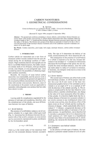 CARBON NANOTUBES:
                            I. GEOMETRICAL CONSIDERATIONS
                                                      R. SETTON
                     Centre de Recherche sur la Matiere DivisCe, CNRS, 1 B rue de la Ftrollerie,
                                         F 45071 OrlCans Cedex 2, France

                                (Received 22 August 1994; accepted 15 September 1994)

        Abstrdct-The geometrical conditions pertaining to closure, helicity, and interlayer distance between suc-
        cessive layers with circular cross-sections in carbon tubules (nanotubes) have been examined. Both the
        intralayer length of the C-C bonds and the interlayer distance between successive layers must vary with
        the radius of the layers. The division into groups of the sheets in nanotubes is found to be due to the re-
        ciprocal interaction of the interlayer distance variations and of the conditions required to maintain con-
        stancy of the pitch angle.
        Key Words-Carbon nanotubes, pitch angIe, helix angle, interlayer distance, carbon-carbon intralayer
        distance.

                  1. INTRODUCTION                                 folds. The sign of 8 determines the helicity of the
                                                                  scroll, counterclockwise (e> 0) or clockwise (e< 0).
Carbon tubules (or nanotubes) are a new form of
                                                                      The consequence of the presence of scroll helicity
elemental carbon recently isolated from the soot ob-
                                                                  in a tubule is expected to be that any increase (de-
tained during the arc-discharge synthesis of fuller-
                                                                  crease) of the intralayer C-C distance G will increase
enes[11. High-resolution electron micrographs do not
                                                                  (decrease) the local length of the spiral, but not nec-
favor a scroll-like helical structure, but rather concen-
                                                                  essarily the mean interlayer distance, since the scroll
tric tubular shells of 2 to 50 layers, with tips closed by
                                                                  can easily adapt its radius of curvature to minimize,
curved, cone-shaped, or even polygonal caps. Later
                                                                  if necessary, any energetic strain due to a stress in the
work[2] has shown the possibility of obtaining single-
                                                                  local bond lengths.
shell seamless nanotubes.
    Recently, the structure of some helical carbon
                                                                  2.2 Screw helicity
nanotubes was examined[3], and the present work is
                                                                      The second type of helicity can affect both scrolls
an attempt at completing the geometrical approach to
                                                                  and individual cylinders. It will be present when nei-
the structural problems encountered in the case of tu-
                                                                  ther the a nor the b unit vector of the basic two-
bules with circular cross-sections. However, most of
                                                                  dimensional graphite lattice of the unfolded scroll or
the conclusions in the present work are applicable to
                                                                  cylinder is at an angle of 0" or at a multiple of 30"
nanotubes with polygonal cross-sections that have also
                                                                  with the direction of the cylinder axis (Fig. 2). The sit-
been shown to exist.
                                                                  uation is complicated by the fact that whenever screw
                                                                  helicity affects a seamless cylindrical layer, any change
                      2. THEORY                                   in the value of G must necessarily affect the radius r
                                                                  of the cylinder. It is therefore highly likely that the in-
    Leaving aside the complications engendered by the             terlayer distance d between two successive cylinders is
presence of end-caps and considering, therefore, only             not strictly constant in any multilayered tubule with
the cylindrical part of the tubules, one must differen-           a circular cross-section, since the adverse effect of the
tiate between two types of helicity.                              elastic strain on the sp2 orbitals and the resulting dis-
                                                                  tribution of charges- which undoubtedly affect the in-
                                                                  tralayer C-C distance-progressively decreases as the
2.1 Scroll helicity
                                                                  circumference and the radius of curvature of the cyl-
   The presence of scroll helicity replaces a set of con-
                                                                  inders increase. As justified later, one is therefore led
centric cylinders by a single sheet rolled upon itself
                                                                  to introduce a parameter 6d or 6r to characterize the
(Fig. 1). Assuming that the distance between the suc-
                                                                  smalI variations of r with respect to a hypothetical
cessive rolls of the scroll is constant, its cross-section
                                                                  nominal value likely to be encountered even if, strictly
can be conveniently represented in polar coordinates
                                                                  speaking, the variation 6G should also be taken into
by the Archimedean spiral:
                                                                  account.

                                                                  2.3 Symmetric non-helical tubules
                                                                  and cylinders
where a is the initial radius of the innermost fold
       ,                                                             In the absence of both types of helicity, the non-
and d is the (constant) distance between successive               helical or symmetric tubule consists-of a set of cylin-
                                                             59
 