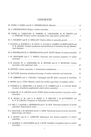 CONTENTS

M. ENDO, S. IIJIMA and M. S. DRESSELHAUS: Editorial , . . . . . . . . . . . . . . . . . . . . . .                                                  vii

M. S. DRESSELHAUS: Preface: Carbon nanotubes . . . . , . . . . , . . . . . . . . . . . . . . . . . . . . . . .                                      ix

M. ENDO, K. TAKEUCHI, K. KOBORI, K. TAKAHASHI, H. W. KROTO and
    A. SARKAR: Pyrolytic carbon nanotubes from vapor-grown carbon fibers.. . . . . . .                                                                1

D. T. COLBERT and R. E. SMALLEY: Electric effects in nanotube growth.. . . . . . * . .                                                              11

V. IVANOY, A. FONSECA, J. B. NAGY, A. LUCAS, P. LAMBIN, D. BERNAERTS and
     X. B. ZHANG: Catalytic production and purification of nanotubes having fullerene-
     scale diameters . . . . . . . . . . . . . . . . . . . . . . . . . . . . . . . . . . . . . . . . . . . . . . . . . . . . . . . . . . . . .      15

M. S. DRESSELHAUS, G. DRESSELHAUS and R. SAITO: Physics of carbon nanotubes                                                                         27

J. W. MINTMIRE and C. T. WHITE: Electronic and structural properties of carbon
     nanotubes ..................................................................                                                                   37

C.-H. KIANG, W. A. GODDARD 1 1 R. BEYERS and D. S. BETHUNE: Carbon
                                        1,
     nanotubes with single-layer walls . . . . . . . . , . . . . . . . . . . . . . . . . . . . . . . . . . . . . . . . . . . . .                    47

R. SETTON: Carbon nanotubes: I. Geometrical considerations . . . . . . . . . . . . . . . . . . . . . .                                              59

K. SATTLER: Scanning tunneling microscopy of carbon nanotubes and nanocones . . . . .                                                               65

T. W. EBBESEN and T. TAKADA: Topological and SP3 defect structures in nanotubes                                                                     71

S. IHARA and S. ITOH: Helically coiled and torodial cage forms of graphitic carbon . .                                                              77

A. FONSECA, K. HERNADI, J. B. NAGY, P. H. LAMBIN and A. A. LUCAS: Model
    structure of perfectly graphitizable coiled carbon nanotubes . . . . . . . . . . . . . . . . . . . . .                                          87

A. SARKAR, H. W. KROTO and M. ENDO: Hemi-toroidal networks in pyrolytic carbon
     nanotubes . . . . . . . . . . . . . . . . . . . . , . . . . . . . . . . . . . . . . . . . . . . . . . . . . . . . . . . . . . . . . . . . . . 105

X. K. WANG, X. W. LIN, S. N. SONG, V. P. DRAVID, J. B. KETTERSON and
    R. P. H. CHANG: Properties of buckytubes and derivatives.. . . . . . . . . . . . . . . . . . . . 111

J.-P. ISSI, L. LANGER, J. HEREMANS and C. H. OLK: Electronic properties of carbon
      nanotubes: Experimental results . . . . . . . . . . . . . . . . . . . . . . . . . . , . . . . . . . . . . . . . . . , . . . 121

P. C. EKLUND, J. M. HOLDEN and R. A. JISHI: Vibrational modes of carbon nanotubes:
      Spectroscopy and theory. . . . . . . . . . . . . . . . . . . . . .. . . . . . . . . . . . . . . . . . . . . . . . . . . . . . . 129

R. S. RUOFF and D. C. KORENTS: Mechanical and thermal properties of carbon
    nanotubes . . .. . . . . . . . . . . . . . . . . . . . . . . . . . . . . . . . . . . . . . . . . . . . . . . . . .. . . . . . . . . . .. . 143

J. IF. DESPRES, E. DAGUERRE and K. LAFDI: Flexibility of graphene layers in carbon
       nanotubes. . . . . . . . . . . . . . . . . . . . . . . . . . . . . . . . . . . . . . . . . . . . . . . . . . . . . . . . . . . . . . . . . . 1.49
                                                                           V
 