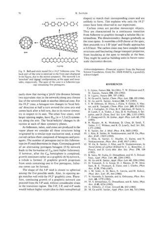 70                                                       K . SATTLER

                                      armchair                   shapes) to match their corresponding cones and are
                                                                 unlikely to form. This explains why only the 19.2"
                                                                 cones have been observed in our experiment.
                                                                    Carbon cones are peculiar mesoscopic objects.
                                                                 They are characterized by a continuous transition
                                                                 from fullerene to graphite through a tubular-like in-
                                                                 termedium. The dimensionality changes gradually as
               c                                                 the cone opens. It resembles a 0-D cluster at the apex,
                                                                 then proceeds to a 1-D 'pipe' and finally approaches
                                                                 a 2-D layer. The cabon cones may have complex band
     apex                                                        structures and fascinating charge transport properties,
                                                                 from insulating at the apex to metallic at the base.
                                                                 They might be used as building units in future nano-
                                                                 scale electronics devices.
                                      zigzag
                                                                 Acknowledgements-Financial support from the National
Fig. 9. Ball-and-stick model for a 19.2" fullerene cone. The     Science Foundation, Grant No. DMR-9106374,is gratefully
back part of the cone is identical to the front part displayed   acknowledged.
in the figure, due to the mirror symmetry. The network is in
'armchair' and 'zigzag' configurations, at the upper and lower
sides, respectively. The apex of the cone is a fullerene-type
                cap containing five pentagons.                                         REFERENCES

                                                                  1 . S. Iijima, Nature 354, 56 (1991). T. W. Ebbesen and P.
                                                                       M. Ajayan, Nature 358, 220 (1992).
easily show that moving a 'pitch' (the distance between           2. D. Ugarte, Nature 359, 707 (1992).
two equivalent sites in the network) along any closure            3. M. Ge and K. Sattler, Chem. Phys. Lett. 220, 192 (1994).
line of the network leads to another identical cone. For          4. M. Ge and K. Sattler, Science 260, 515 (1993).
the 19.2"cone, a hexagon row changes its 'local heli-             5. T. W. Ebbesen, H. Hiura, J. Fijita, Y. Ochiai, S. Mat-
cal' direction at half a turn around the cone axis and                 sui, and K. Tanigaki, Chem. Phys. Lett. 209,83 (1993).
                                                                  6. M. J. Gallagher, D. Chen, B. P. Jakobsen, D. Sand, L.
comes back after a full turn, due to its mirror symme-                 D. Lamb, E A. Tinker, J. Jiao, D. R. Huffman, S. Ser-
try in respect to its axis. The other four cones, with                 aphin, and D. Zhou, Surf. Sci. Lett. 281, L335 (1993).
larger opening angles, have Dnd(n = 2,3,4,5) symme-               7. Z. Zhang and Ch. M. Lieber, Appl. Phys. Lett. 62,2792
try along the axis. The 'local helicity' changes its di-               (1993).
                                                                  8. R. Hoeper, R. K. Workman, D. Chen, D. Sarid, T.
rection at each of their symmetry planes.                              Yadav, J. C . Withers, and R. 0. Loutfy, Surf. Sci. 311,
   As fullerenes, tubes, and cones are produced in the                 L371 (1994).
vapor phase we consider all three structures being                9. K. Sattler, Znt. J. Mod. Phys. B 6, 3603 (1992).
originated by a similar-type nucleation seed, a small            10. J. Xhie, K. Sattler, N. Venkateswaran, and M. Ge, Phys.
curved carbon sheet composed .of hexagons and pent-                    Rev. B 47, 15835 (1993).
                                                                 1 1 . J. Xhie, K. Sattler, U. Mueller, G. Raina, and N.
agons. The number of pentagons (m) in this fullerene-                  Venkateswaran, Phys. Rev. B 43, 8917 (1991).
type (m-P) seed determines its shape. Continuing growth          12. M . Ge, K. Sattler, J. Xhie, and N. Venkateswaran, In
of an alternating pentagodhexagon (516) network                        Novel forms of carbon (Edited by C. L. Renschler, J.
leads to the formation of C60(and higher fullerenes).                  Pouch, and D. Cox) Mat. Res. SOC.      Proc. 270, 109
                                                                       (1992).
If however, after the Cb0 hemisphere is completed,               13. R. Saito, M. Fujita, G. Dresselhaus, and M. S. Dressel-
growth continues rather as a graphitic ( 6 / 6 ) network,              haus, Appl. Phys. Lett. 60, 2204 (1992).
a tubule is formed. If graphitic growth progresses               14. M. Ge and K. Sattler, Appl. Phys. Lett. 65, 2284 (1994).
from seeds containing one to five pentagons, fuller-             15. D. Tomanek, S. G. Louie, H. J. Mamin, D. W. Abra-
ene cones can be formed.                                               ham, R. E. Thomson, E. Ganz, and J. Clarke, Phys.
                                                                       Rev. B 35, 7790 (1987).
    The shape of the 5-P seed is closest to spherical            16. J. M. Soler, A. M. Baro, N. Garcia, and H. Rohrer,
among the five possible seeds. Also, its opening an-                   Phys. Rev. Lett. 57, 444 (1986).
gle matches well with the 19.2"graphitic cone. There-            17. N. Hamada, S. Samada, and A. Oshiyama, Phys. Rev.
fore, continuing growth of a graphitic network can                     Lett. 68, 1579 (1992).
                                                                 18. M. S. Dresselhaus, G. Dresselhaus, and R. Saito, Phys.
proceed from the 5-P seed, without considerable strain                 Rev. B 45, 6234 (1992).
in the transition region. The 2-P, 3-P, and 4-P seeds            19. G. Tibbetts, J. Cryst. Growth 66, 632 (1984).
would induce higher strain (due to their nonspherical            20. M. Ge and K. Sattler, Appl. Phys. Lett. 64, 710 (1994).
 