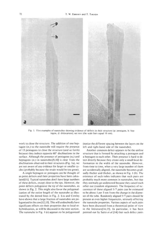 12                                         T. W. EBBESEN T. TAKADA
                                                       and




        Fig. 1. Five examples of nanotubes showing evidence of defects in their structure (p: pentagon, h: hep-
                             tagon, d: dislocation); see text (the scale bars equal 10 nm).



work to close the structure. The addition of one hep-       (notice the different spacing between the layers on the
tagon (n7)to the nanotube will require the presence         left and right-hand side of the nanotube).
of 13 pentagons to close the structure (and so forth)           Another common defect appears to be the aniline
because they induce opposite 60" disclinations in the       structure that is formed by attaching a pentagon and
surface. Although the presence of pentagons (ns)and         a heptagon to each other. Their presence is hard to de-
heptagons (n,) in nanotubes[9,10] is clear from the         tect directly because they create only a small local de-
disclinations observed in their structures (Fig. la), we    formation in the width of the nanotube. However,
are not aware of any evidence for larger or smaller cy-     from time to time, when a very large number of them
cles (probably because the strain would be too great).      are accidentally aligned, the nanotube becomes grad-
    A single heptagon or pentagon can be thought of         ually thicker and thicker, as shown in Fig. 1 (b). The
as point defects and their properties have been calcu-      existence of such tubes indicates that such pairs are
lated[l I]. Typical nanotubes don't have large numbers      probably much more common in nanotubes, but that
of these defects, except close to the tips. However, the    they normally go undetected because they cancel each
point defects polygonize the tip of the nanotubes, as       other out (random alignment). The frequency of oc-
shown in Fig. 2. This might also favor the polygonal-       currence of these aligned 5/7 pairs can be estimated
ization of the entire length of the nanotube as illus-      to be about 1 per 3 nm from the change in the diame-
trated by the dotted lines in Fig. 2. Liu and Cowley        ter of the tube. Randomly aligned 5/7 pairs should be
have shown that a large fraction of nanotubes are po-       present at even higher frequencies, seriously affecting
lygonized in the core[12,131. This will undoubtedly have    the nanotube properties. Various aspects of such pairs
significant effects on their properties due to local re-    have been discussed from a theoretical point of view
hybridization, as will be discussed in the next section.    in the literature[l4,15]. In particular, it has been
The nanotube in Fig. 1 (e) appears to be polygonized        pointed out by Saito et a1.[14] that such defect pairs
 