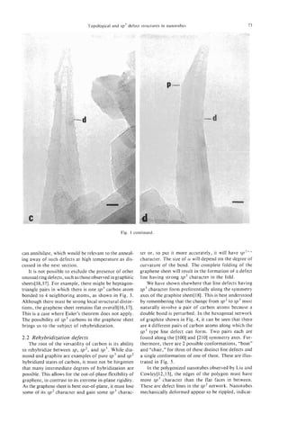 Topological and sp3 defect structures in nanotubes                              13




                                                  Fig. 1 continued.



can annihilate, which would be relevant to the anneal-      ter or, to put it more accurately, it will have s p Z f L V
ing away of such defects at high temperature as dis-        character. The size of CY will depend on the degree of
cussed in the next section.                                 curvature of the bend. The complete folding of the
    It is not possible to exclude the presence of other     graphene sheet will result in the formation of a defect
unusual ring defects, such as those observed in graphitic   line having strong sp3 character in the fold.
sheets[16,171. For example, there might be heptagon-            We have shown elsewhere that line defects having
triangle pairs in which there is one sp3 carbon atom        sp3 character form preferentially along the symmetry
bonded to 4 neighboring atoms, as shown in Fig. 3.          axes of the graphite sheet[lb]. This is best understood
Although there must be strong local structural distor-      by remembering that the change from sp2 to sp3 must
tions, the graphene sheet remains flat overa11[16,17].      naturally involve a pair of carbon atoms because a
This is a case where Euler’s theorem does not apply.        double bond is perturbed. In the hexagonal network
The possibility of sp3 carbons in the graphene sheet        of graphite shown in Fig. 4, it can be seen that there
brings us to the subject of rehybridization.                are 4 different pairs of carbon atoms along which the
                                                            sp3 type line defect can form. Two pairs each are
2.2 Rehybridization defects                                 found along the [loo] and [210] symmetry axes. Fur-
   The root of the versatility of carbon is its ability     thermore, there are 2 possible conformations, “boat”
to rehybridize between sp, s p 2 , and sp3. While dia-      and “chair,” for three of these distinct line defects and
mond and graphite are examples of pure sp3 and sp2          a single conformation of one of them. These are illus-
hybridized states of carbon, it must not be forgotten       trated in Fig. 5 .
that many intermediate degrees of hybridization are             In the polygonized nanotubes observed by Liu and
possible. This allows for the out-of-plane flexibility of   Cowley[12,13], the edges of the polygon must have
graphene, in contrast to its extreme in-plane rigidity.     more sp3 character than the flat faces in between.
As the graphene sheet is bent out-of-plane, it must lose    These are defect lines in the sp2 network. Nanotubes
some of its sp2 character and gain some sp3 charac-         mechanically deformed appear to be rippled, indicat-
 